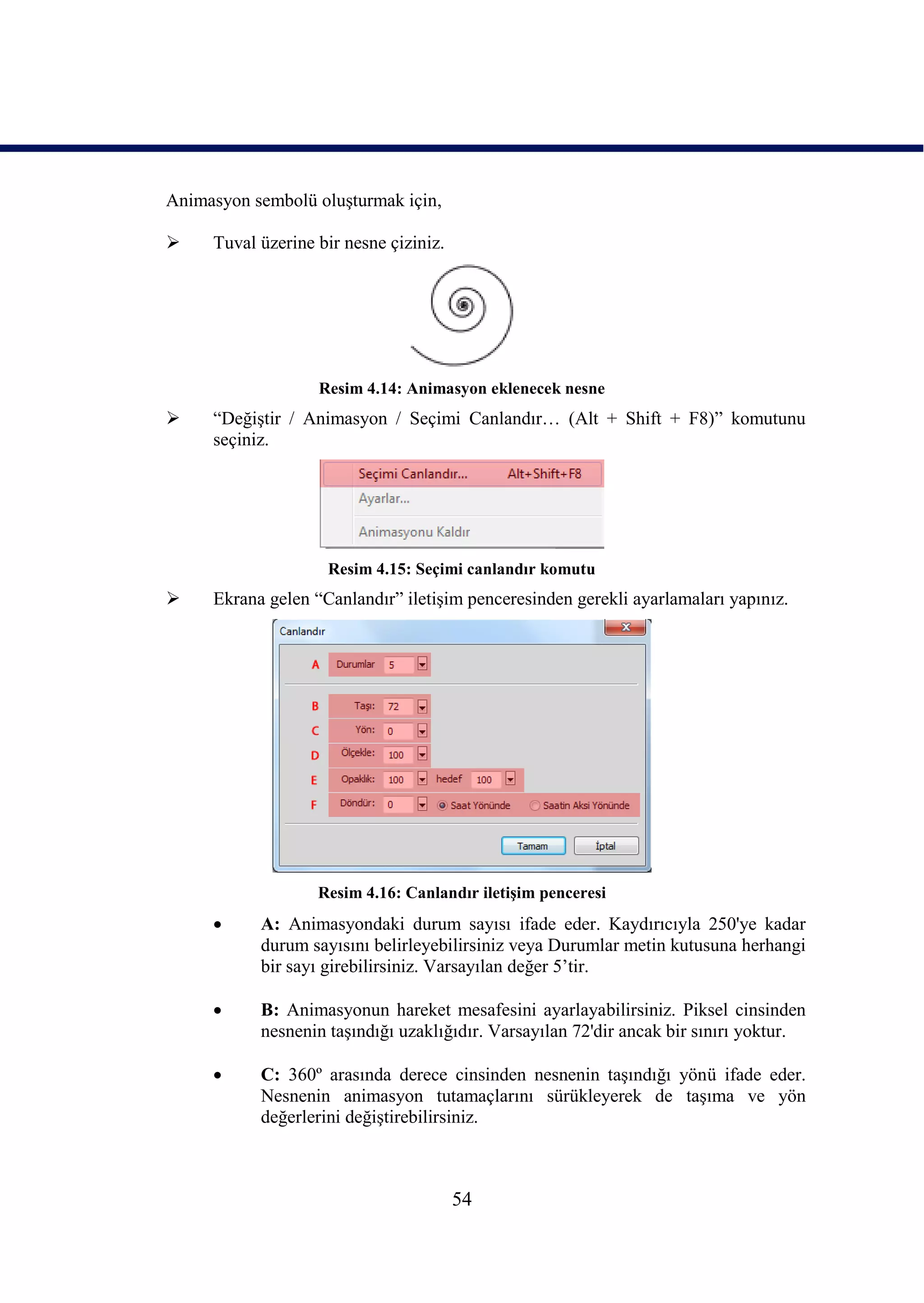 Animasyon sembolü oluĢturmak için,

    Tuval üzerine bir nesne çiziniz.




                   Resim 4.14: Animasyon eklenecek nesne
    “DeğiĢtir / Animasyon / Seçimi Canlandır… (Alt + Shift + F8)” komutunu
     seçiniz.




                    Resim 4.15: Seçimi canlandır komutu
    Ekrana gelen “Canlandır” iletiĢim penceresinden gerekli ayarlamaları yapınız.




                   Resim 4.16: Canlandır iletiĢim penceresi
          A: Animasyondaki durum sayısı ifade eder. Kaydırıcıyla 250'ye kadar
           durum sayısını belirleyebilirsiniz veya Durumlar metin kutusuna herhangi
           bir sayı girebilirsiniz. Varsayılan değer 5’tir.

          B: Animasyonun hareket mesafesini ayarlayabilirsiniz. Piksel cinsinden
           nesnenin taĢındığı uzaklığıdır. Varsayılan 72'dir ancak bir sınırı yoktur.

          C: 360º arasında derece cinsinden nesnenin taĢındığı yönü ifade eder.
           Nesnenin animasyon tutamaçlarını sürükleyerek de taĢıma ve yön
           değerlerini değiĢtirebilirsiniz.



                                        54
 