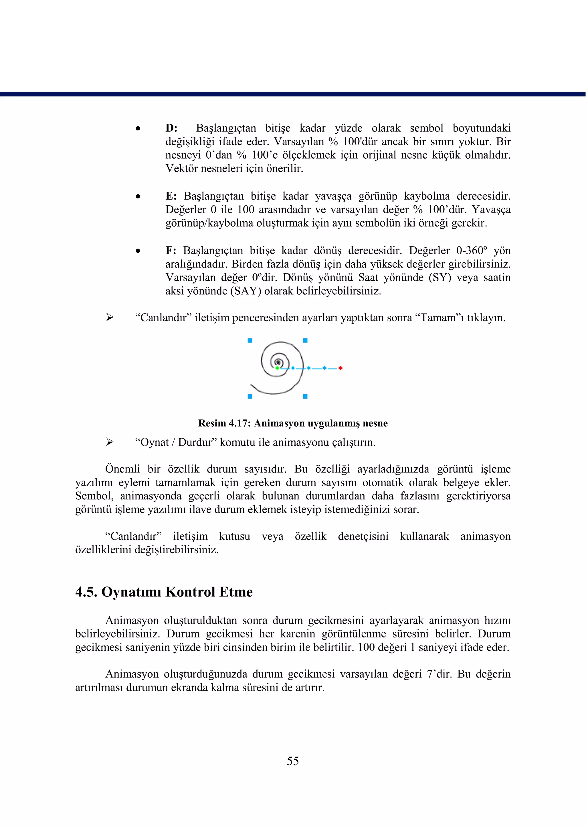      D:    BaĢlangıçtan bitiĢe kadar yüzde olarak sembol boyutundaki
                   değiĢikliği ifade eder. Varsayılan % 100'dür ancak bir sınırı yoktur. Bir
                   nesneyi 0’dan % 100’e ölçeklemek için orijinal nesne küçük olmalıdır.
                   Vektör nesneleri için önerilir.

                  E: BaĢlangıçtan bitiĢe kadar yavaĢça görünüp kaybolma derecesidir.
                   Değerler 0 ile 100 arasındadır ve varsayılan değer % 100’dür. YavaĢça
                   görünüp/kaybolma oluĢturmak için aynı sembolün iki örneği gerekir.

                  F: BaĢlangıçtan bitiĢe kadar dönüĢ derecesidir. Değerler 0-360º yön
                   aralığındadır. Birden fazla dönüĢ için daha yüksek değerler girebilirsiniz.
                   Varsayılan değer 0ºdir. DönüĢ yönünü Saat yönünde (SY) veya saatin
                   aksi yönünde (SAY) olarak belirleyebilirsiniz.

            “Canlandır” iletiĢim penceresinden ayarları yaptıktan sonra “Tamam”ı tıklayın.




                           Resim 4.17: Animasyon uygulanmıĢ nesne
            “Oynat / Durdur” komutu ile animasyonu çalıĢtırın.

      Önemli bir özellik durum sayısıdır. Bu özelliği ayarladığınızda görüntü iĢleme
yazılımı eylemi tamamlamak için gereken durum sayısını otomatik olarak belgeye ekler.
Sembol, animasyonda geçerli olarak bulunan durumlardan daha fazlasını gerektiriyorsa
görüntü iĢleme yazılımı ilave durum eklemek isteyip istemediğinizi sorar.

       “Canlandır” iletiĢim kutusu veya özellik denetçisini kullanarak animasyon
özelliklerini değiĢtirebilirsiniz.


4.5. Oynatımı Kontrol Etme
       Animasyon oluĢturulduktan sonra durum gecikmesini ayarlayarak animasyon hızını
belirleyebilirsiniz. Durum gecikmesi her karenin görüntülenme süresini belirler. Durum
gecikmesi saniyenin yüzde biri cinsinden birim ile belirtilir. 100 değeri 1 saniyeyi ifade eder.

       Animasyon oluĢturduğunuzda durum gecikmesi varsayılan değeri 7’dir. Bu değerin
artırılması durumun ekranda kalma süresini de artırır.




                                              55
 