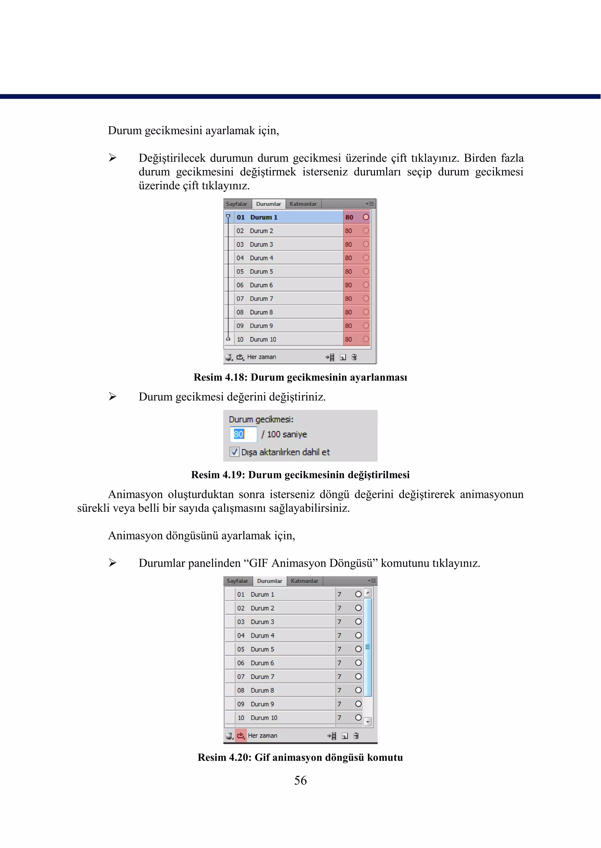 Durum gecikmesini ayarlamak için,

          DeğiĢtirilecek durumun durum gecikmesi üzerinde çift tıklayınız. Birden fazla
           durum gecikmesini değiĢtirmek isterseniz durumları seçip durum gecikmesi
           üzerinde çift tıklayınız.




                      Resim 4.18: Durum gecikmesinin ayarlanması
          Durum gecikmesi değerini değiĢtiriniz.




                     Resim 4.19: Durum gecikmesinin değiĢtirilmesi
      Animasyon oluĢturduktan sonra isterseniz döngü değerini değiĢtirerek animasyonun
sürekli veya belli bir sayıda çalıĢmasını sağlayabilirsiniz.

     Animasyon döngüsünü ayarlamak için,

          Durumlar panelinden “GIF Animasyon Döngüsü” komutunu tıklayınız.




                       Resim 4.20: Gif animasyon döngüsü komutu

                                          56
 