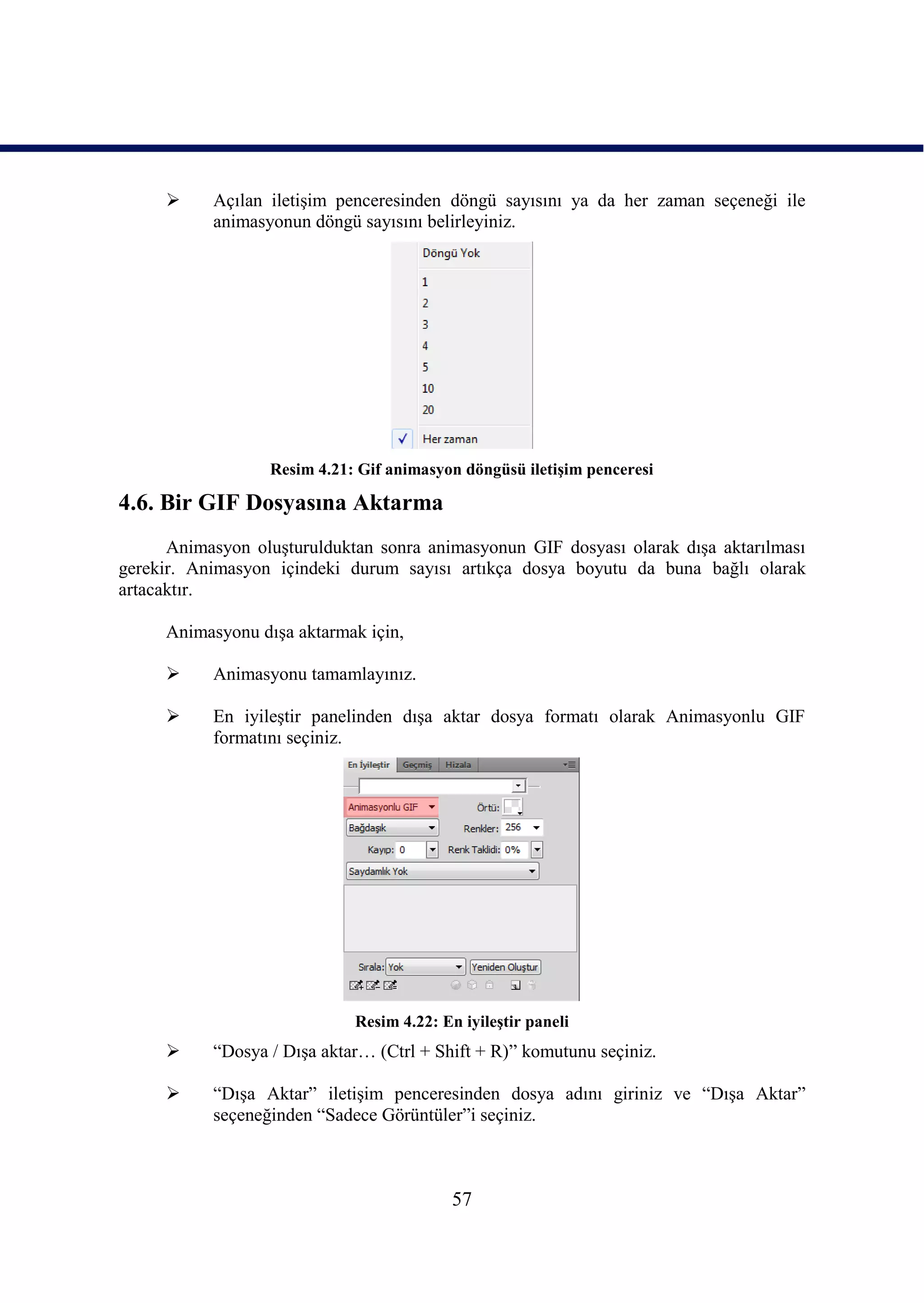      Açılan iletiĢim penceresinden döngü sayısını ya da her zaman seçeneği ile
           animasyonun döngü sayısını belirleyiniz.




                  Resim 4.21: Gif animasyon döngüsü iletiĢim penceresi

4.6. Bir GIF Dosyasına Aktarma
      Animasyon oluĢturulduktan sonra animasyonun GIF dosyası olarak dıĢa aktarılması
gerekir. Animasyon içindeki durum sayısı artıkça dosya boyutu da buna bağlı olarak
artacaktır.

     Animasyonu dıĢa aktarmak için,

          Animasyonu tamamlayınız.

          En iyileĢtir panelinden dıĢa aktar dosya formatı olarak Animasyonlu GIF
           formatını seçiniz.




                             Resim 4.22: En iyileĢtir paneli
          “Dosya / DıĢa aktar… (Ctrl + Shift + R)” komutunu seçiniz.

          “DıĢa Aktar” iletiĢim penceresinden dosya adını giriniz ve “DıĢa Aktar”
           seçeneğinden “Sadece Görüntüler”i seçiniz.



                                           57
 