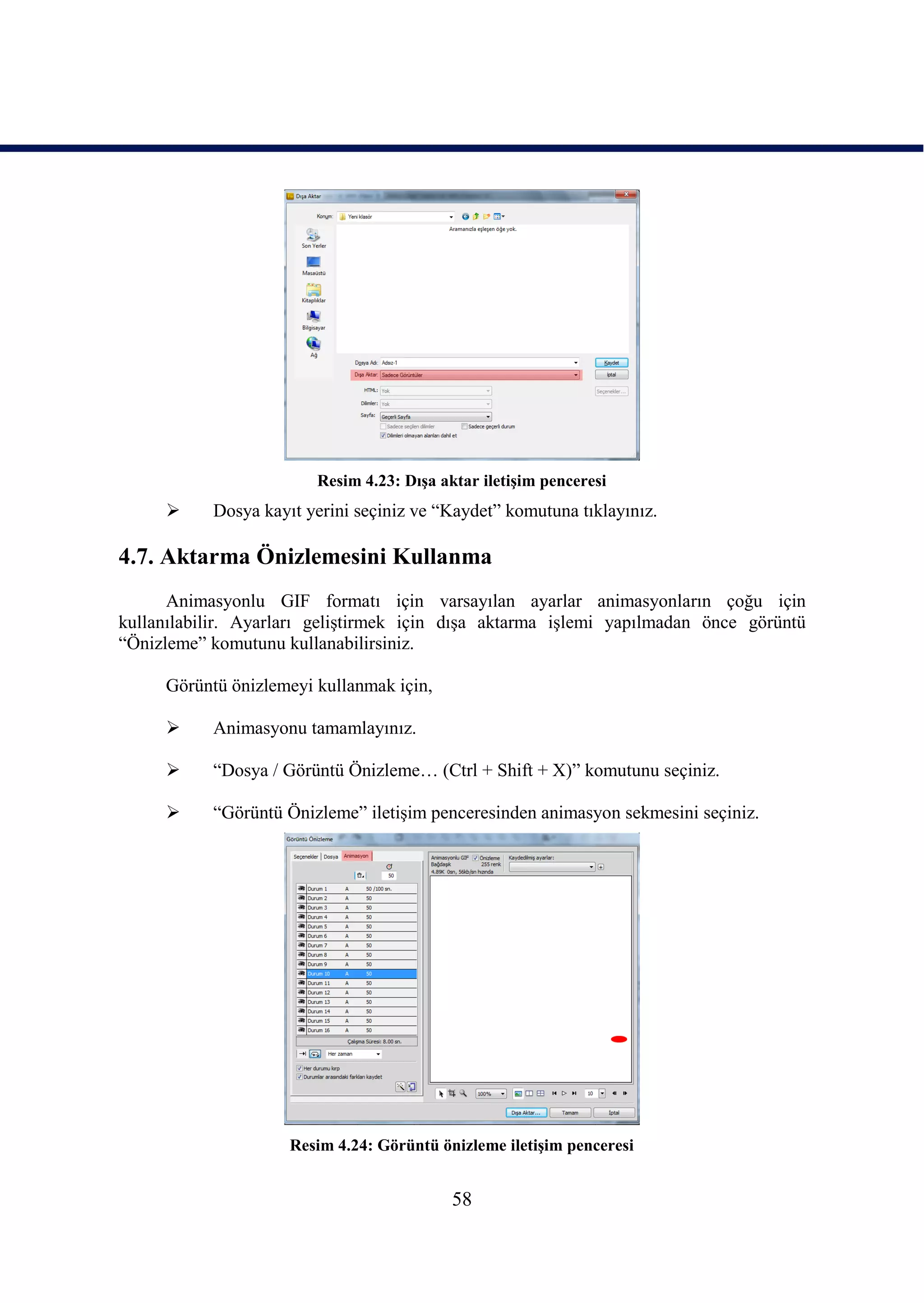Resim 4.23: DıĢa aktar iletiĢim penceresi
          Dosya kayıt yerini seçiniz ve “Kaydet” komutuna tıklayınız.

4.7. Aktarma Önizlemesini Kullanma
      Animasyonlu GIF formatı için varsayılan ayarlar animasyonların çoğu için
kullanılabilir. Ayarları geliĢtirmek için dıĢa aktarma iĢlemi yapılmadan önce görüntü
“Önizleme” komutunu kullanabilirsiniz.

     Görüntü önizlemeyi kullanmak için,

          Animasyonu tamamlayınız.

          “Dosya / Görüntü Önizleme… (Ctrl + Shift + X)” komutunu seçiniz.

          “Görüntü Önizleme” iletiĢim penceresinden animasyon sekmesini seçiniz.




                     Resim 4.24: Görüntü önizleme iletiĢim penceresi


                                           58
 