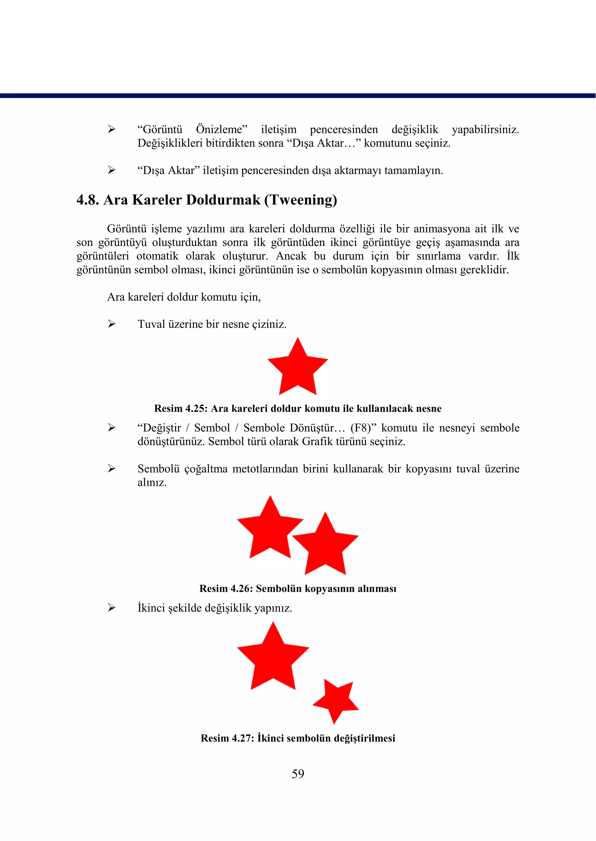      “Görüntü Önizleme” iletiĢim penceresinden değiĢiklik yapabilirsiniz.
            DeğiĢiklikleri bitirdikten sonra “DıĢa Aktar…” komutunu seçiniz.

           “DıĢa Aktar” iletiĢim penceresinden dıĢa aktarmayı tamamlayın.

4.8. Ara Kareler Doldurmak (Tweening)
      Görüntü iĢleme yazılımı ara kareleri doldurma özelliği ile bir animasyona ait ilk ve
son görüntüyü oluĢturduktan sonra ilk görüntüden ikinci görüntüye geçiĢ aĢamasında ara
görüntüleri otomatik olarak oluĢturur. Ancak bu durum için bir sınırlama vardır. Ġlk
görüntünün sembol olması, ikinci görüntünün ise o sembolün kopyasının olması gereklidir.

      Ara kareleri doldur komutu için,

           Tuval üzerine bir nesne çiziniz.




               Resim 4.25: Ara kareleri doldur komutu ile kullanılacak nesne
           “DeğiĢtir / Sembol / Sembole DönüĢtür… (F8)” komutu ile nesneyi sembole
            dönüĢtürünüz. Sembol türü olarak Grafik türünü seçiniz.

           Sembolü çoğaltma metotlarından birini kullanarak bir kopyasını tuval üzerine
            alınız.




                         Resim 4.26: Sembolün kopyasının alınması
           Ġkinci Ģekilde değiĢiklik yapınız.




                         Resim 4.27: Ġkinci sembolün değiĢtirilmesi


                                               59
 