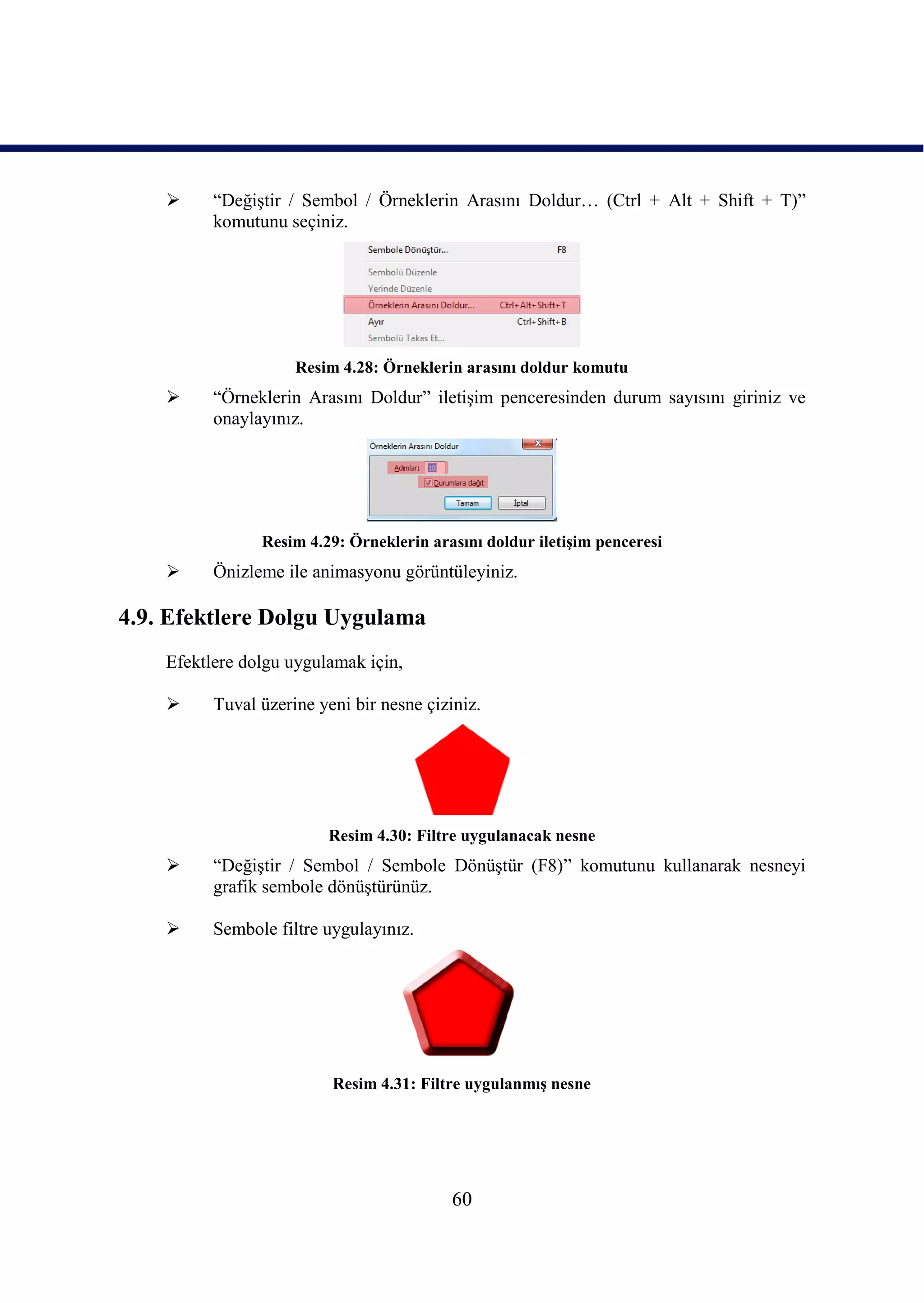      “DeğiĢtir / Sembol / Örneklerin Arasını Doldur… (Ctrl + Alt + Shift + T)”
          komutunu seçiniz.




                     Resim 4.28: Örneklerin arasını doldur komutu
         “Örneklerin Arasını Doldur” iletiĢim penceresinden durum sayısını giriniz ve
          onaylayınız.




                Resim 4.29: Örneklerin arasını doldur iletiĢim penceresi
         Önizleme ile animasyonu görüntüleyiniz.

4.9. Efektlere Dolgu Uygulama
    Efektlere dolgu uygulamak için,

         Tuval üzerine yeni bir nesne çiziniz.




                         Resim 4.30: Filtre uygulanacak nesne
         “DeğiĢtir / Sembol / Sembole DönüĢtür (F8)” komutunu kullanarak nesneyi
          grafik sembole dönüĢtürünüz.

         Sembole filtre uygulayınız.




                          Resim 4.31: Filtre uygulanmıĢ nesne




                                           60
 