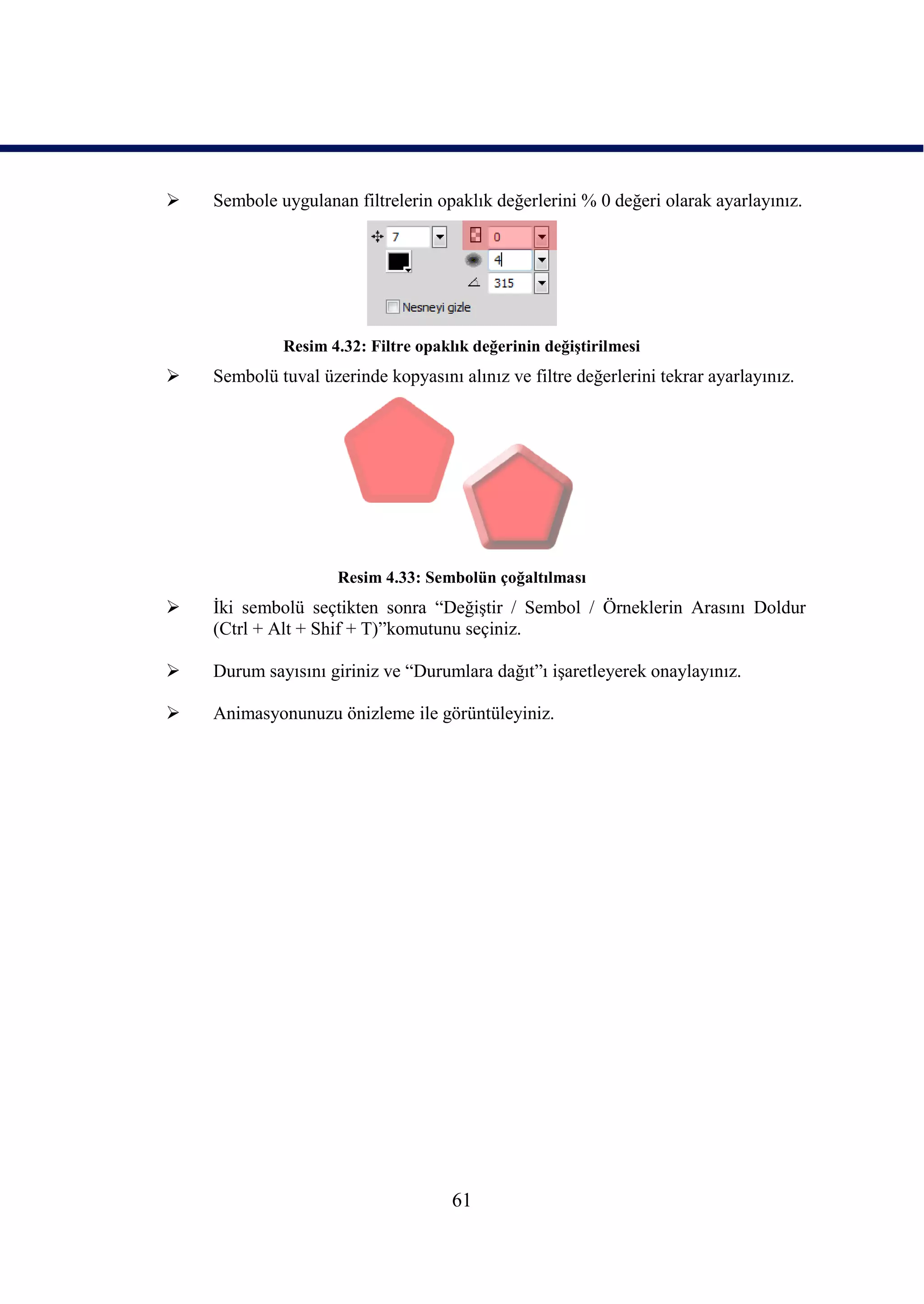    Sembole uygulanan filtrelerin opaklık değerlerini % 0 değeri olarak ayarlayınız.




             Resim 4.32: Filtre opaklık değerinin değiĢtirilmesi
   Sembolü tuval üzerinde kopyasını alınız ve filtre değerlerini tekrar ayarlayınız.




                     Resim 4.33: Sembolün çoğaltılması
   Ġki sembolü seçtikten sonra “DeğiĢtir / Sembol / Örneklerin Arasını Doldur
    (Ctrl + Alt + Shif + T)”komutunu seçiniz.

   Durum sayısını giriniz ve “Durumlara dağıt”ı iĢaretleyerek onaylayınız.

   Animasyonunuzu önizleme ile görüntüleyiniz.




                                     61
 