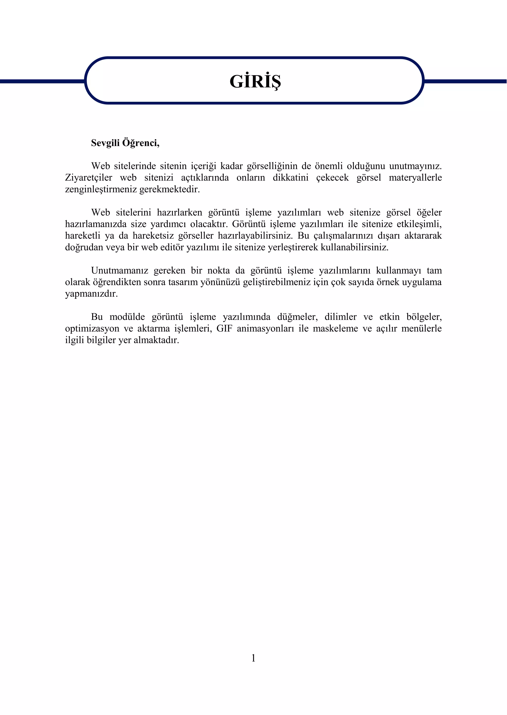 GĠRĠġ
                                        GĠRĠġ
      Sevgili Öğrenci,

      Web sitelerinde sitenin içeriği kadar görselliğinin de önemli olduğunu unutmayınız.
Ziyaretçiler web sitenizi açtıklarında onların dikkatini çekecek görsel materyallerle
zenginleĢtirmeniz gerekmektedir.

       Web sitelerini hazırlarken görüntü iĢleme yazılımları web sitenize görsel öğeler
hazırlamanızda size yardımcı olacaktır. Görüntü iĢleme yazılımları ile sitenize etkileĢimli,
hareketli ya da hareketsiz görseller hazırlayabilirsiniz. Bu çalıĢmalarınızı dıĢarı aktararak
doğrudan veya bir web editör yazılımı ile sitenize yerleĢtirerek kullanabilirsiniz.

      Unutmamanız gereken bir nokta da görüntü iĢleme yazılımlarını kullanmayı tam
olarak öğrendikten sonra tasarım yönünüzü geliĢtirebilmeniz için çok sayıda örnek uygulama
yapmanızdır.

        Bu modülde görüntü iĢleme yazılımında düğmeler, dilimler ve etkin bölgeler,
optimizasyon ve aktarma iĢlemleri, GIF animasyonları ile maskeleme ve açılır menülerle
ilgili bilgiler yer almaktadır.




                                             1
 