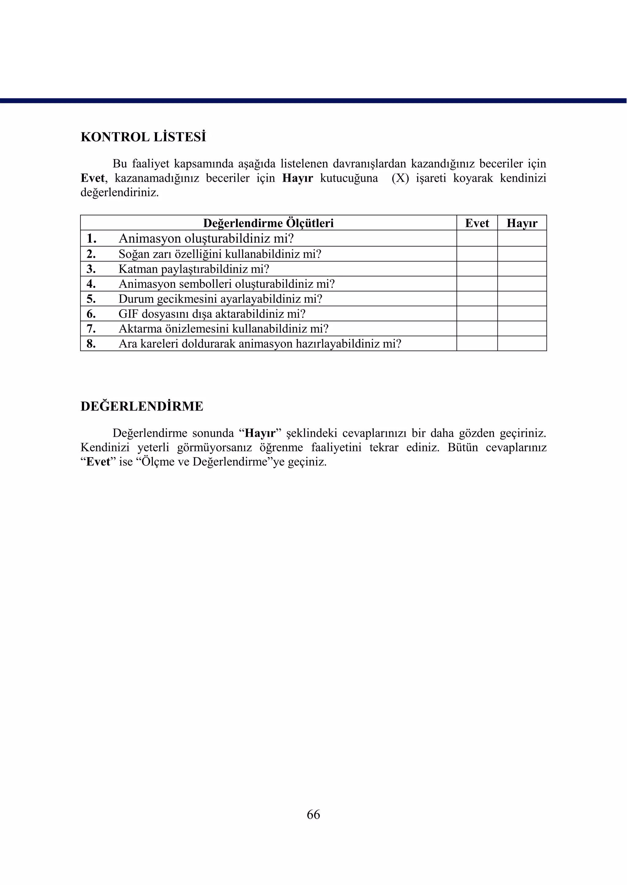 KONTROL LĠSTESĠ
      Bu faaliyet kapsamında aĢağıda listelenen davranıĢlardan kazandığınız beceriler için
Evet, kazanamadığınız beceriler için Hayır kutucuğuna (X) iĢareti koyarak kendinizi
değerlendiriniz.

                       Değerlendirme Ölçütleri                            Evet    Hayır
 1.    Animasyon oluĢturabildiniz mi?
 2.    Soğan zarı özelliğini kullanabildiniz mi?
 3.    Katman paylaĢtırabildiniz mi?
 4.    Animasyon sembolleri oluĢturabildiniz mi?
 5.    Durum gecikmesini ayarlayabildiniz mi?
 6.    GIF dosyasını dıĢa aktarabildiniz mi?
 7.    Aktarma önizlemesini kullanabildiniz mi?
 8.    Ara kareleri doldurarak animasyon hazırlayabildiniz mi?




DEĞERLENDĠRME
     Değerlendirme sonunda “Hayır” Ģeklindeki cevaplarınızı bir daha gözden geçiriniz.
Kendinizi yeterli görmüyorsanız öğrenme faaliyetini tekrar ediniz. Bütün cevaplarınız
“Evet” ise “Ölçme ve Değerlendirme”ye geçiniz.




                                           66
 