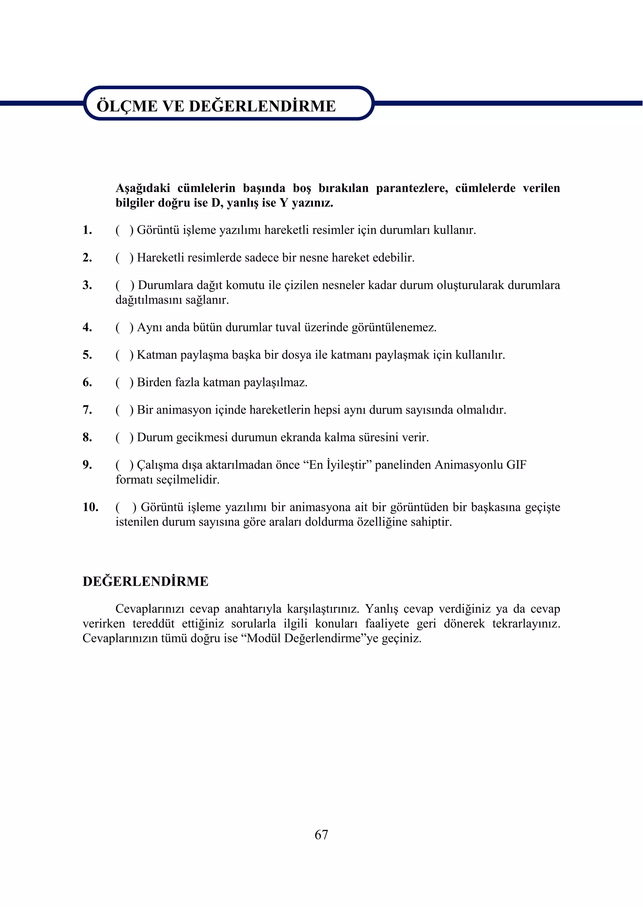 ÖLÇME VE DEĞERLENDĠRME

ÖLÇME VE DEĞERLENDĠRME

      AĢağıdaki cümlelerin baĢında boĢ bırakılan parantezlere, cümlelerde verilen
      bilgiler doğru ise D, yanlıĢ ise Y yazınız.

1.    ( ) Görüntü iĢleme yazılımı hareketli resimler için durumları kullanır.

2.    ( ) Hareketli resimlerde sadece bir nesne hareket edebilir.

3.    ( ) Durumlara dağıt komutu ile çizilen nesneler kadar durum oluĢturularak durumlara
      dağıtılmasını sağlanır.

4.    ( ) Aynı anda bütün durumlar tuval üzerinde görüntülenemez.

5.    ( ) Katman paylaĢma baĢka bir dosya ile katmanı paylaĢmak için kullanılır.

6.    ( ) Birden fazla katman paylaĢılmaz.

7.    ( ) Bir animasyon içinde hareketlerin hepsi aynı durum sayısında olmalıdır.

8.    ( ) Durum gecikmesi durumun ekranda kalma süresini verir.

9.    ( ) ÇalıĢma dıĢa aktarılmadan önce “En ĠyileĢtir” panelinden Animasyonlu GIF
      formatı seçilmelidir.

10.   ( ) Görüntü iĢleme yazılımı bir animasyona ait bir görüntüden bir baĢkasına geçiĢte
      istenilen durum sayısına göre araları doldurma özelliğine sahiptir.



DEĞERLENDĠRME
      Cevaplarınızı cevap anahtarıyla karĢılaĢtırınız. YanlıĢ cevap verdiğiniz ya da cevap
verirken tereddüt ettiğiniz sorularla ilgili konuları faaliyete geri dönerek tekrarlayınız.
Cevaplarınızın tümü doğru ise “Modül Değerlendirme”ye geçiniz.




                                             67
 