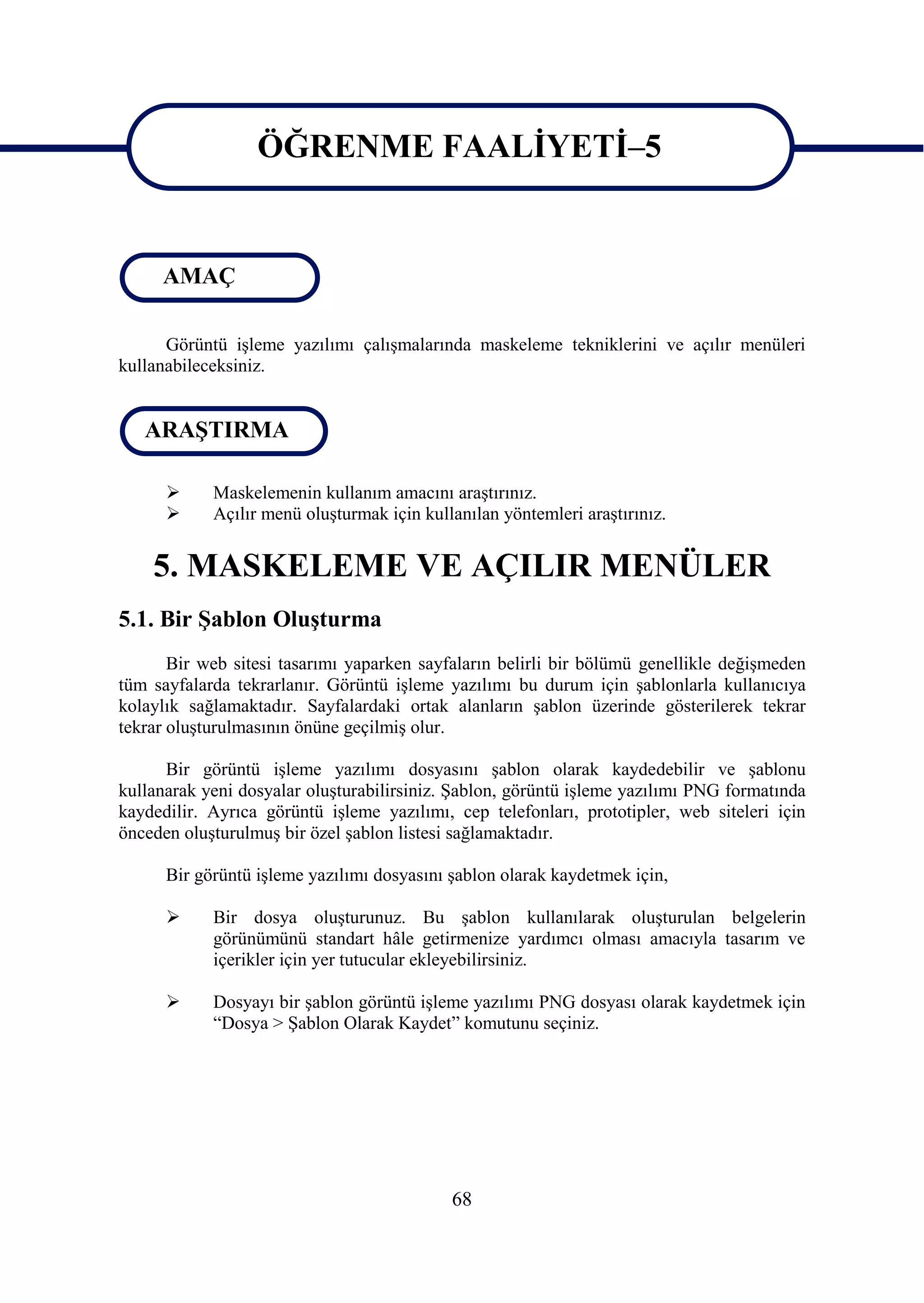 ÖĞRENME FAALĠYETĠ–5
                  ÖĞRENME FAALĠYETĠ–5
     AMAÇ

      Görüntü iĢleme yazılımı çalıĢmalarında maskeleme tekniklerini ve açılır menüleri
kullanabileceksiniz.


   ARAġTIRMA

           Maskelemenin kullanım amacını araĢtırınız.
           Açılır menü oluĢturmak için kullanılan yöntemleri araĢtırınız.


    5. MASKELEME VE AÇILIR MENÜLER
5.1. Bir ġablon OluĢturma
       Bir web sitesi tasarımı yaparken sayfaların belirli bir bölümü genellikle değiĢmeden
tüm sayfalarda tekrarlanır. Görüntü iĢleme yazılımı bu durum için Ģablonlarla kullanıcıya
kolaylık sağlamaktadır. Sayfalardaki ortak alanların Ģablon üzerinde gösterilerek tekrar
tekrar oluĢturulmasının önüne geçilmiĢ olur.

      Bir görüntü iĢleme yazılımı dosyasını Ģablon olarak kaydedebilir ve Ģablonu
kullanarak yeni dosyalar oluĢturabilirsiniz. ġablon, görüntü iĢleme yazılımı PNG formatında
kaydedilir. Ayrıca görüntü iĢleme yazılımı, cep telefonları, prototipler, web siteleri için
önceden oluĢturulmuĢ bir özel Ģablon listesi sağlamaktadır.

      Bir görüntü iĢleme yazılımı dosyasını Ģablon olarak kaydetmek için,

           Bir dosya oluĢturunuz. Bu Ģablon kullanılarak oluĢturulan belgelerin
            görünümünü standart hâle getirmenize yardımcı olması amacıyla tasarım ve
            içerikler için yer tutucular ekleyebilirsiniz.

           Dosyayı bir Ģablon görüntü iĢleme yazılımı PNG dosyası olarak kaydetmek için
            “Dosya > ġablon Olarak Kaydet” komutunu seçiniz.




                                            68
 