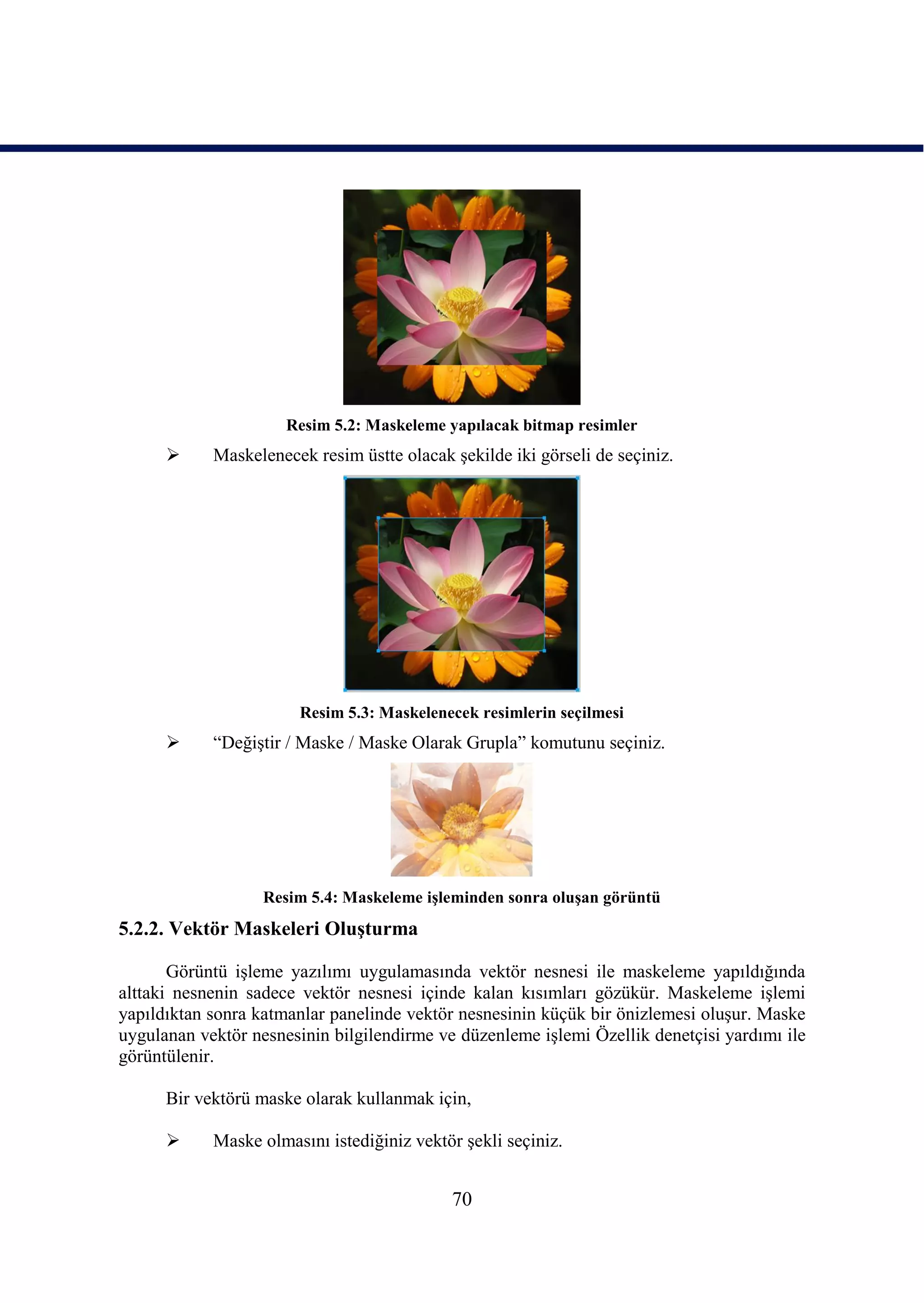 Resim 5.2: Maskeleme yapılacak bitmap resimler
           Maskelenecek resim üstte olacak Ģekilde iki görseli de seçiniz.




                       Resim 5.3: Maskelenecek resimlerin seçilmesi
           “DeğiĢtir / Maske / Maske Olarak Grupla” komutunu seçiniz.




                   Resim 5.4: Maskeleme iĢleminden sonra oluĢan görüntü
5.2.2. Vektör Maskeleri OluĢturma

       Görüntü iĢleme yazılımı uygulamasında vektör nesnesi ile maskeleme yapıldığında
alttaki nesnenin sadece vektör nesnesi içinde kalan kısımları gözükür. Maskeleme iĢlemi
yapıldıktan sonra katmanlar panelinde vektör nesnesinin küçük bir önizlemesi oluĢur. Maske
uygulanan vektör nesnesinin bilgilendirme ve düzenleme iĢlemi Özellik denetçisi yardımı ile
görüntülenir.

      Bir vektörü maske olarak kullanmak için,

           Maske olmasını istediğiniz vektör Ģekli seçiniz.


                                            70
 