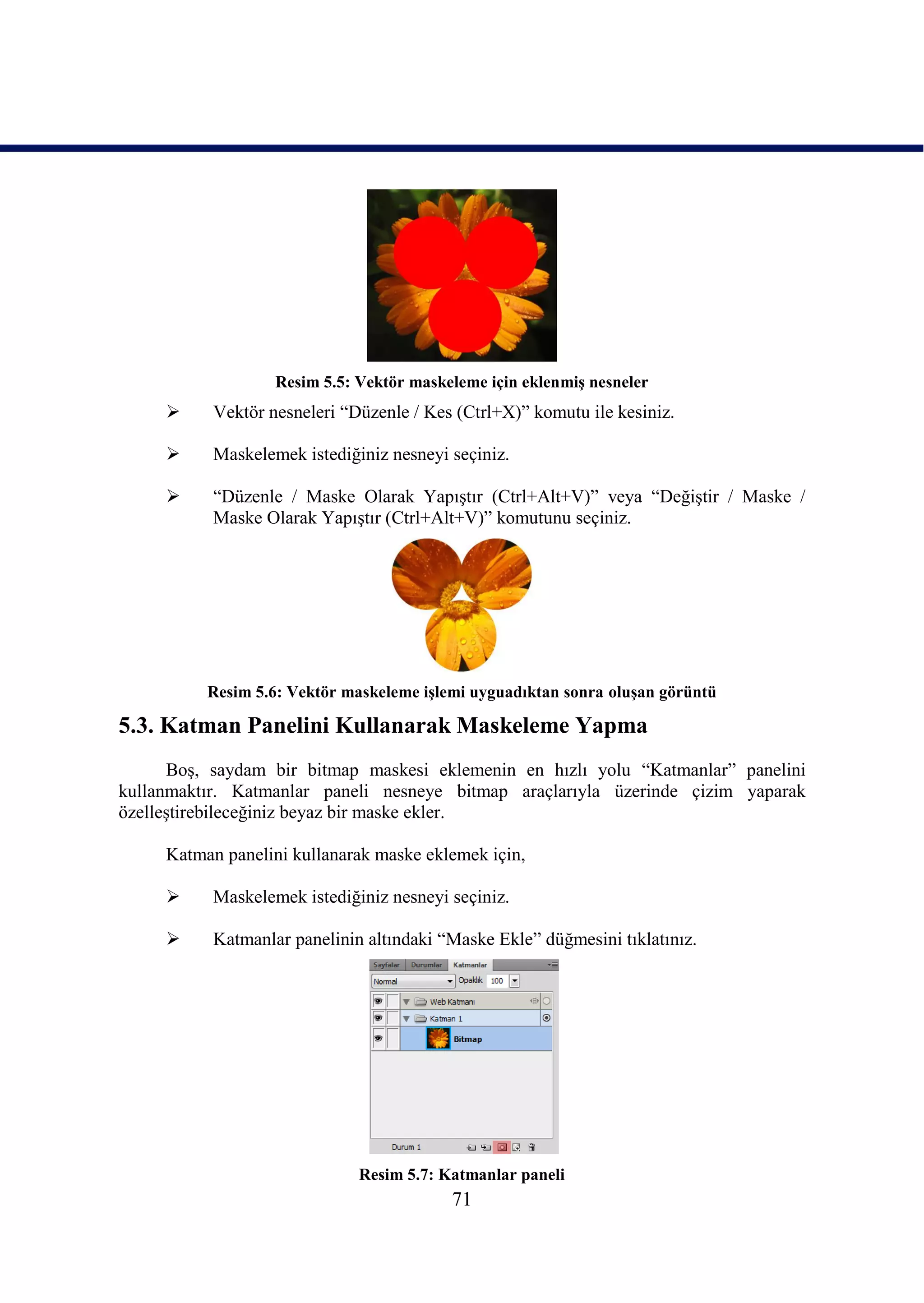Resim 5.5: Vektör maskeleme için eklenmiĢ nesneler
          Vektör nesneleri “Düzenle / Kes (Ctrl+X)” komutu ile kesiniz.

          Maskelemek istediğiniz nesneyi seçiniz.

          “Düzenle / Maske Olarak YapıĢtır (Ctrl+Alt+V)” veya “DeğiĢtir / Maske /
           Maske Olarak YapıĢtır (Ctrl+Alt+V)” komutunu seçiniz.




          Resim 5.6: Vektör maskeleme iĢlemi uyguadıktan sonra oluĢan görüntü

5.3. Katman Panelini Kullanarak Maskeleme Yapma
      BoĢ, saydam bir bitmap maskesi eklemenin en hızlı yolu “Katmanlar” panelini
kullanmaktır. Katmanlar paneli nesneye bitmap araçlarıyla üzerinde çizim yaparak
özelleĢtirebileceğiniz beyaz bir maske ekler.

     Katman panelini kullanarak maske eklemek için,

          Maskelemek istediğiniz nesneyi seçiniz.

          Katmanlar panelinin altındaki “Maske Ekle” düğmesini tıklatınız.




                              Resim 5.7: Katmanlar paneli
                                          71
 