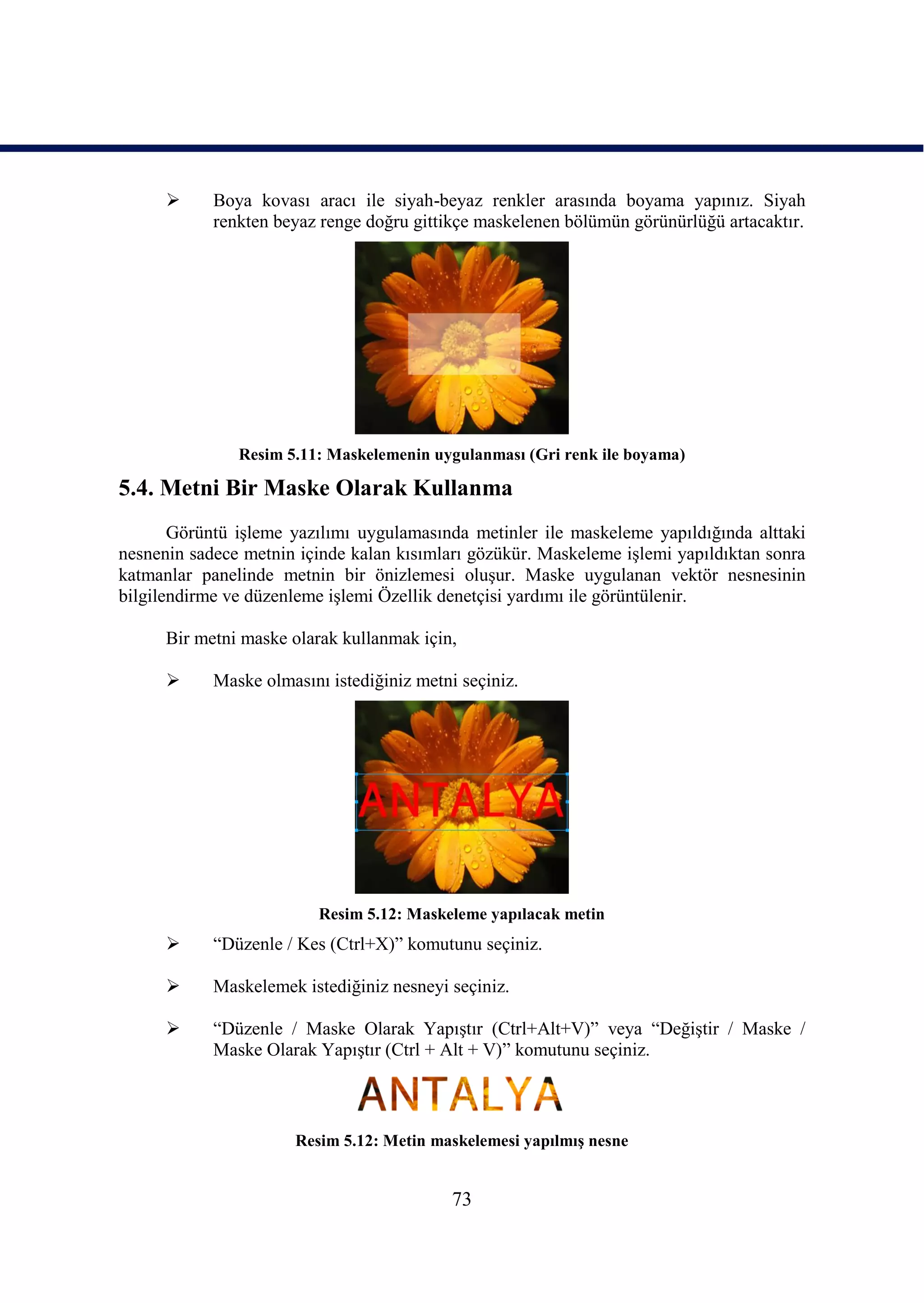      Boya kovası aracı ile siyah-beyaz renkler arasında boyama yapınız. Siyah
            renkten beyaz renge doğru gittikçe maskelenen bölümün görünürlüğü artacaktır.




               Resim 5.11: Maskelemenin uygulanması (Gri renk ile boyama)

5.4. Metni Bir Maske Olarak Kullanma
       Görüntü iĢleme yazılımı uygulamasında metinler ile maskeleme yapıldığında alttaki
nesnenin sadece metnin içinde kalan kısımları gözükür. Maskeleme iĢlemi yapıldıktan sonra
katmanlar panelinde metnin bir önizlemesi oluĢur. Maske uygulanan vektör nesnesinin
bilgilendirme ve düzenleme iĢlemi Özellik denetçisi yardımı ile görüntülenir.

      Bir metni maske olarak kullanmak için,

           Maske olmasını istediğiniz metni seçiniz.




                          Resim 5.12: Maskeleme yapılacak metin
           “Düzenle / Kes (Ctrl+X)” komutunu seçiniz.

           Maskelemek istediğiniz nesneyi seçiniz.

           “Düzenle / Maske Olarak YapıĢtır (Ctrl+Alt+V)” veya “DeğiĢtir / Maske /
            Maske Olarak YapıĢtır (Ctrl + Alt + V)” komutunu seçiniz.



                       Resim 5.12: Metin maskelemesi yapılmıĢ nesne


                                            73
 