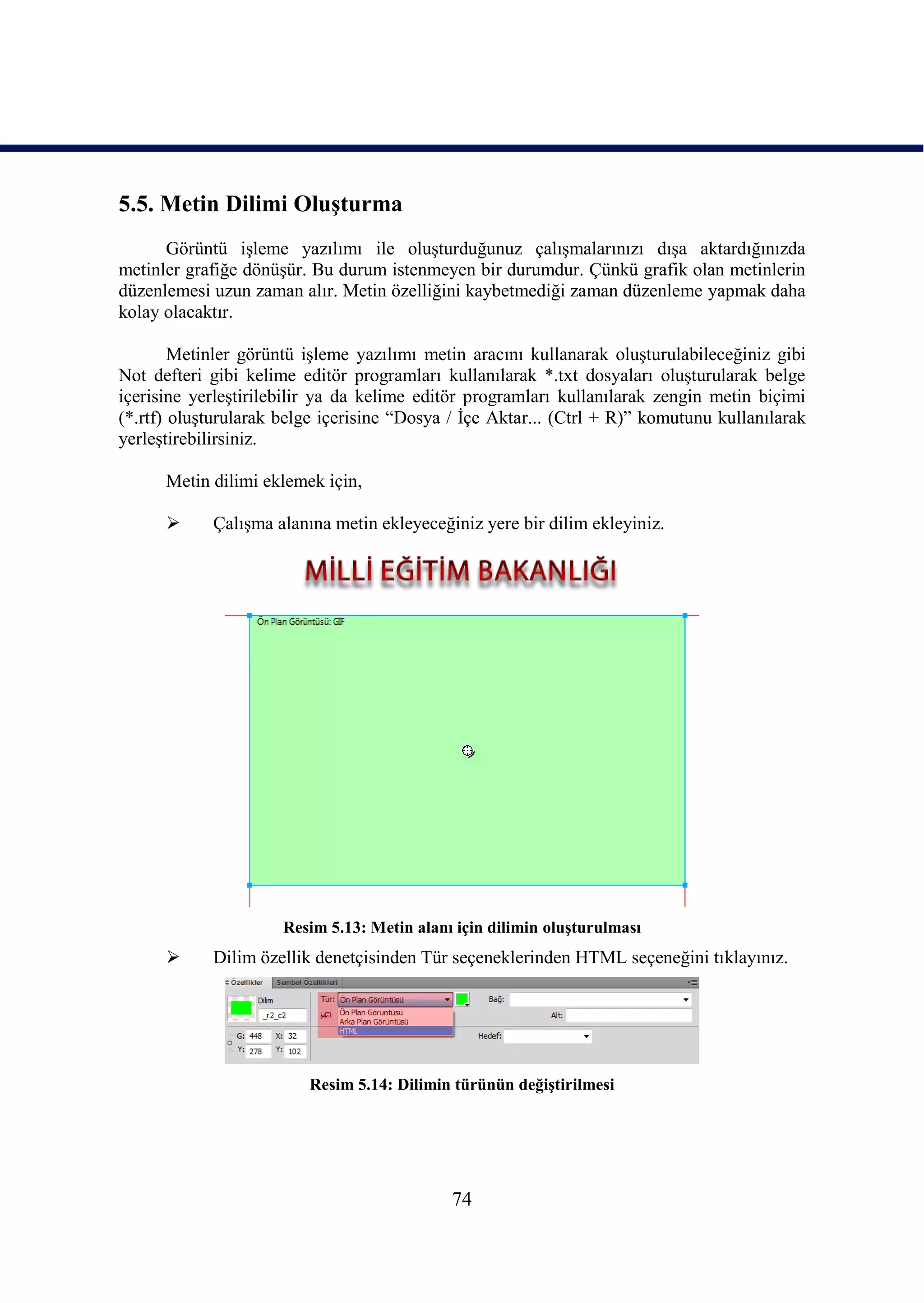 5.5. Metin Dilimi OluĢturma
      Görüntü iĢleme yazılımı ile oluĢturduğunuz çalıĢmalarınızı dıĢa aktardığınızda
metinler grafiğe dönüĢür. Bu durum istenmeyen bir durumdur. Çünkü grafik olan metinlerin
düzenlemesi uzun zaman alır. Metin özelliğini kaybetmediği zaman düzenleme yapmak daha
kolay olacaktır.

        Metinler görüntü iĢleme yazılımı metin aracını kullanarak oluĢturulabileceğiniz gibi
Not defteri gibi kelime editör programları kullanılarak *.txt dosyaları oluĢturularak belge
içerisine yerleĢtirilebilir ya da kelime editör programları kullanılarak zengin metin biçimi
(*.rtf) oluĢturularak belge içerisine “Dosya / Ġçe Aktar... (Ctrl + R)” komutunu kullanılarak
yerleĢtirebilirsiniz.

      Metin dilimi eklemek için,

           ÇalıĢma alanına metin ekleyeceğiniz yere bir dilim ekleyiniz.




                      Resim 5.13: Metin alanı için dilimin oluĢturulması
           Dilim özellik denetçisinden Tür seçeneklerinden HTML seçeneğini tıklayınız.




                         Resim 5.14: Dilimin türünün değiĢtirilmesi




                                             74
 