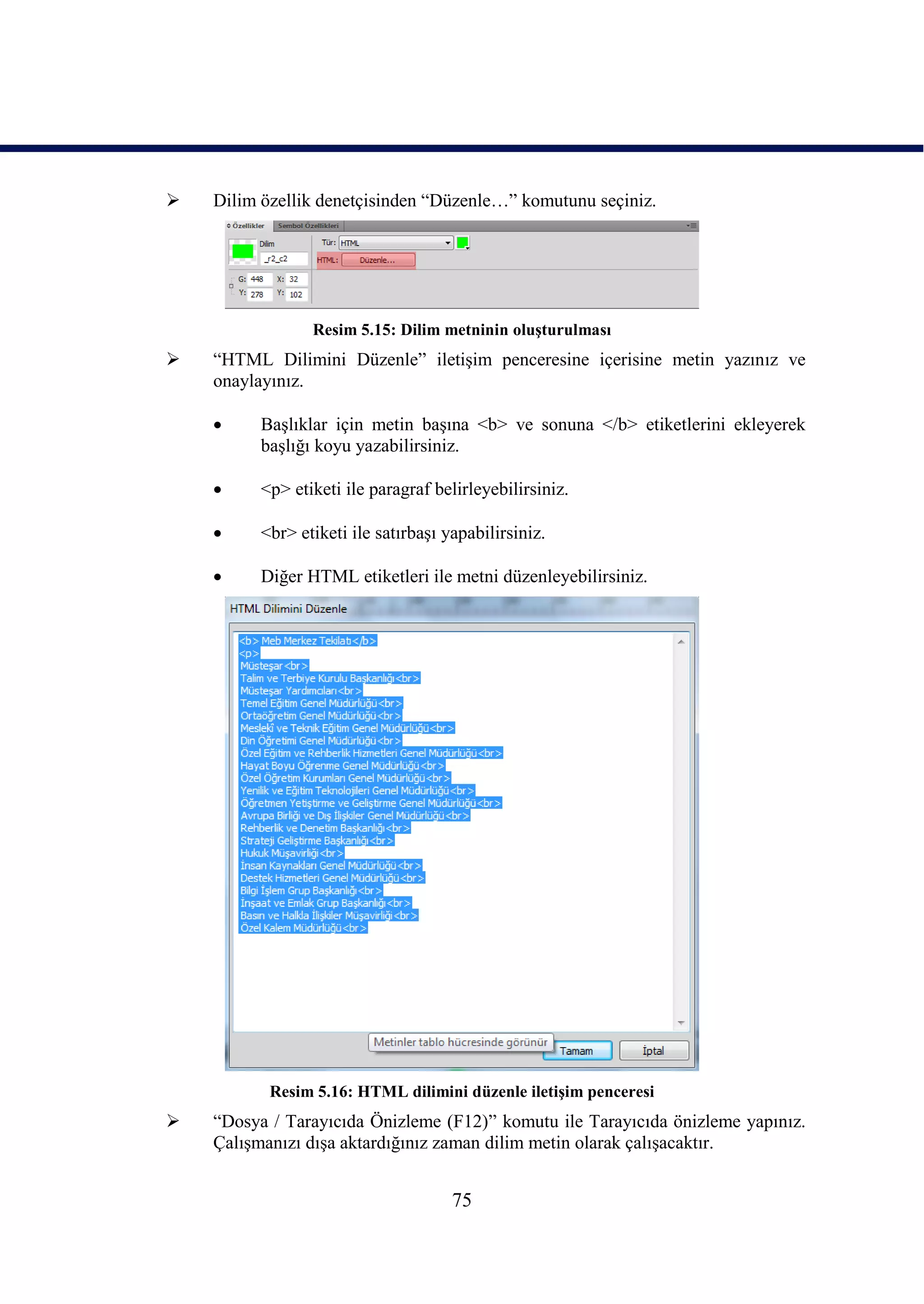    Dilim özellik denetçisinden “Düzenle…” komutunu seçiniz.




                 Resim 5.15: Dilim metninin oluĢturulması
   “HTML Dilimini Düzenle” iletiĢim penceresine içerisine metin yazınız ve
    onaylayınız.

         BaĢlıklar için metin baĢına <b> ve sonuna </b> etiketlerini ekleyerek
          baĢlığı koyu yazabilirsiniz.

         <p> etiketi ile paragraf belirleyebilirsiniz.

         <br> etiketi ile satırbaĢı yapabilirsiniz.

         Diğer HTML etiketleri ile metni düzenleyebilirsiniz.




           Resim 5.16: HTML dilimini düzenle iletiĢim penceresi
   “Dosya / Tarayıcıda Önizleme (F12)” komutu ile Tarayıcıda önizleme yapınız.
    ÇalıĢmanızı dıĢa aktardığınız zaman dilim metin olarak çalıĢacaktır.


                                      75
 