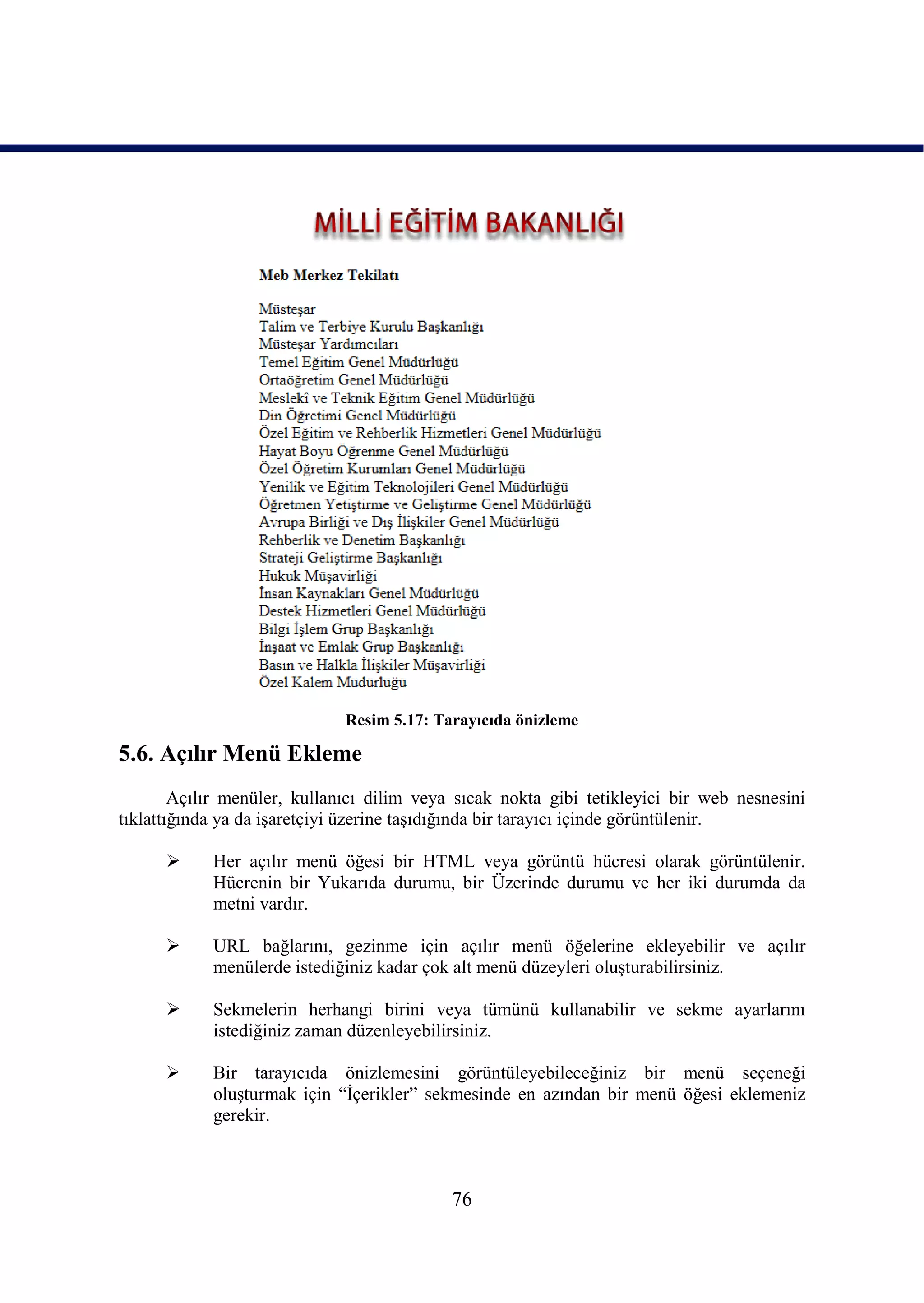 Resim 5.17: Tarayıcıda önizleme

5.6. Açılır Menü Ekleme
        Açılır menüler, kullanıcı dilim veya sıcak nokta gibi tetikleyici bir web nesnesini
tıklattığında ya da iĢaretçiyi üzerine taĢıdığında bir tarayıcı içinde görüntülenir.

           Her açılır menü öğesi bir HTML veya görüntü hücresi olarak görüntülenir.
            Hücrenin bir Yukarıda durumu, bir Üzerinde durumu ve her iki durumda da
            metni vardır.

           URL bağlarını, gezinme için açılır menü öğelerine ekleyebilir ve açılır
            menülerde istediğiniz kadar çok alt menü düzeyleri oluĢturabilirsiniz.

           Sekmelerin herhangi birini veya tümünü kullanabilir ve sekme ayarlarını
            istediğiniz zaman düzenleyebilirsiniz.

           Bir tarayıcıda önizlemesini görüntüleyebileceğiniz bir menü seçeneği
            oluĢturmak için “Ġçerikler” sekmesinde en azından bir menü öğesi eklemeniz
            gerekir.



                                            76
 