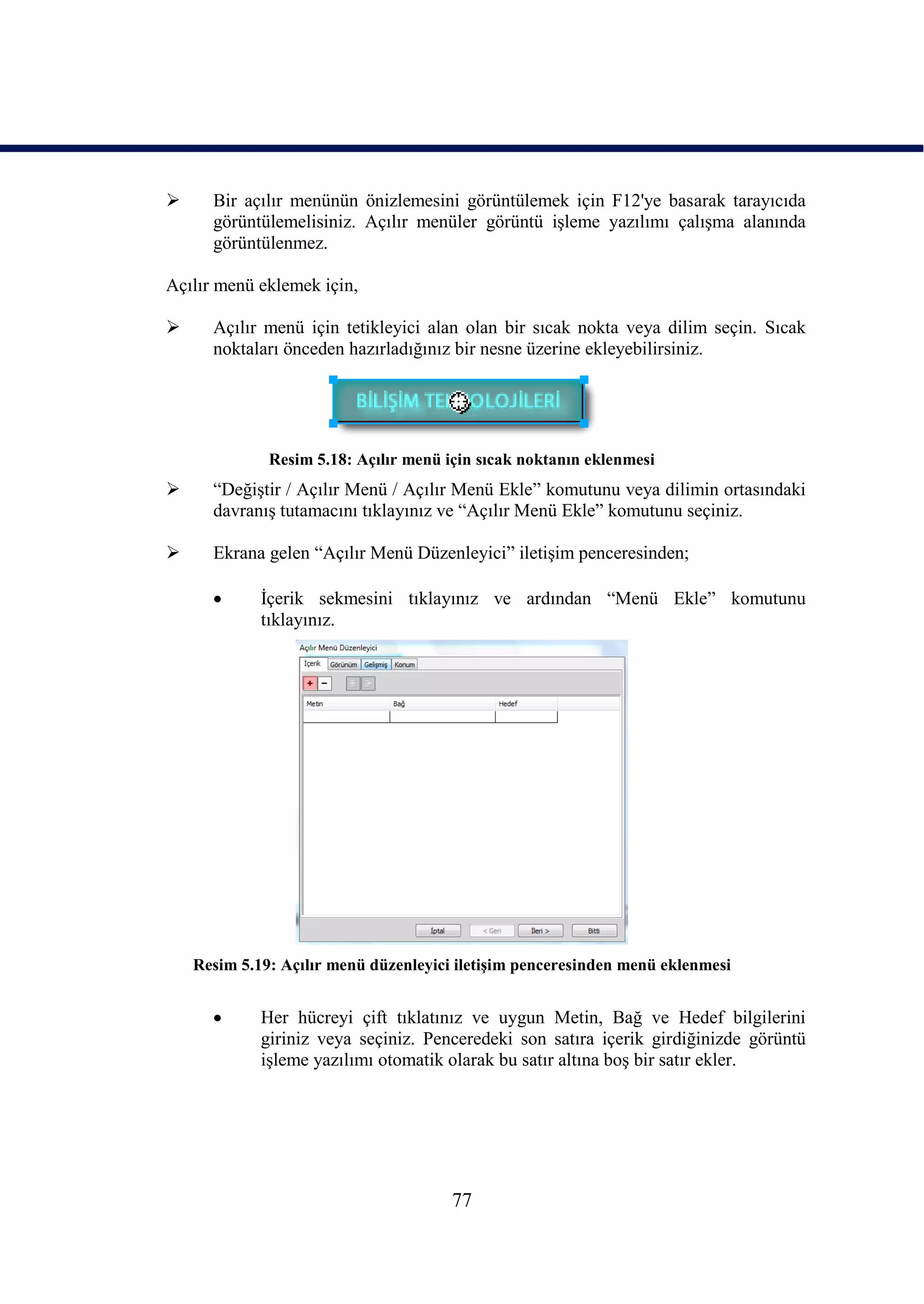      Bir açılır menünün önizlemesini görüntülemek için F12'ye basarak tarayıcıda
      görüntülemelisiniz. Açılır menüler görüntü iĢleme yazılımı çalıĢma alanında
      görüntülenmez.

Açılır menü eklemek için,

     Açılır menü için tetikleyici alan olan bir sıcak nokta veya dilim seçin. Sıcak
      noktaları önceden hazırladığınız bir nesne üzerine ekleyebilirsiniz.




              Resim 5.18: Açılır menü için sıcak noktanın eklenmesi
     “DeğiĢtir / Açılır Menü / Açılır Menü Ekle” komutunu veya dilimin ortasındaki
      davranıĢ tutamacını tıklayınız ve “Açılır Menü Ekle” komutunu seçiniz.

     Ekrana gelen “Açılır Menü Düzenleyici” iletiĢim penceresinden;

            Ġçerik sekmesini tıklayınız ve ardından “Menü Ekle” komutunu
             tıklayınız.




    Resim 5.19: Açılır menü düzenleyici iletiĢim penceresinden menü eklenmesi


            Her hücreyi çift tıklatınız ve uygun Metin, Bağ ve Hedef bilgilerini
             giriniz veya seçiniz. Penceredeki son satıra içerik girdiğinizde görüntü
             iĢleme yazılımı otomatik olarak bu satır altına boĢ bir satır ekler.




                                       77
 
