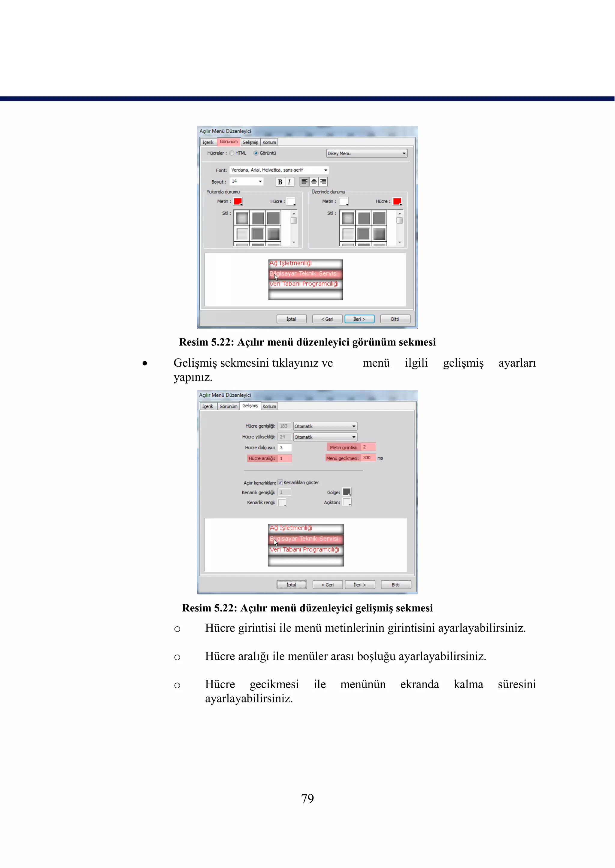Resim 5.22: Açılır menü düzenleyici görünüm sekmesi
   GeliĢmiĢ sekmesini tıklayınız ve         menü     ilgili   geliĢmiĢ    ayarları
    yapınız.




        Resim 5.22: Açılır menü düzenleyici geliĢmiĢ sekmesi
    o       Hücre girintisi ile menü metinlerinin girintisini ayarlayabilirsiniz.

    o       Hücre aralığı ile menüler arası boĢluğu ayarlayabilirsiniz.

    o       Hücre gecikmesi        ile   menünün     ekranda     kalma    süresini
            ayarlayabilirsiniz.




                                  79
 
