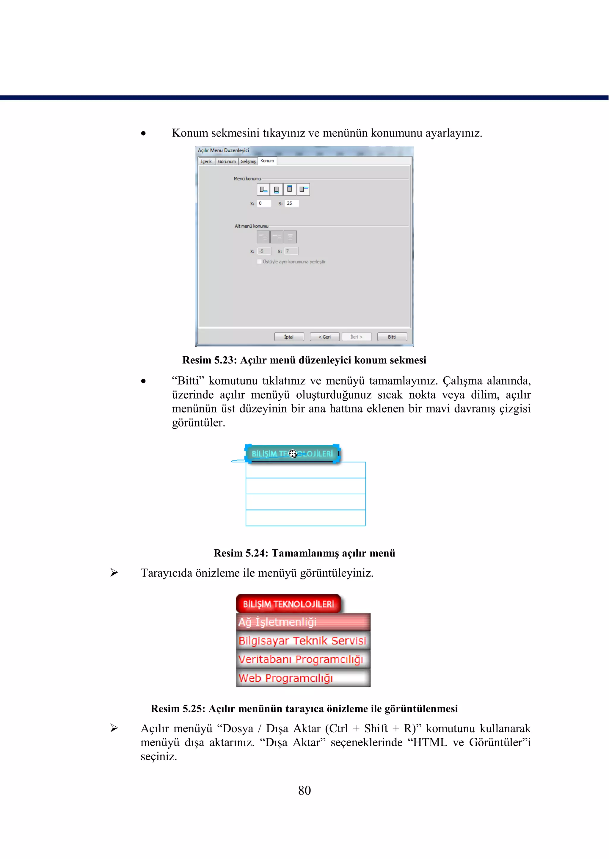        Konum sekmesini tıkayınız ve menünün konumunu ayarlayınız.




              Resim 5.23: Açılır menü düzenleyici konum sekmesi
           “Bitti” komutunu tıklatınız ve menüyü tamamlayınız. ÇalıĢma alanında,
            üzerinde açılır menüyü oluĢturduğunuz sıcak nokta veya dilim, açılır
            menünün üst düzeyinin bir ana hattına eklenen bir mavi davranıĢ çizgisi
            görüntüler.




                    Resim 5.24: TamamlanmıĢ açılır menü
   Tarayıcıda önizleme ile menüyü görüntüleyiniz.




        Resim 5.25: Açılır menünün tarayıca önizleme ile görüntülenmesi
   Açılır menüyü “Dosya / DıĢa Aktar (Ctrl + Shift + R)” komutunu kullanarak
    menüyü dıĢa aktarınız. “DıĢa Aktar” seçeneklerinde “HTML ve Görüntüler”i
    seçiniz.

                                      80
 