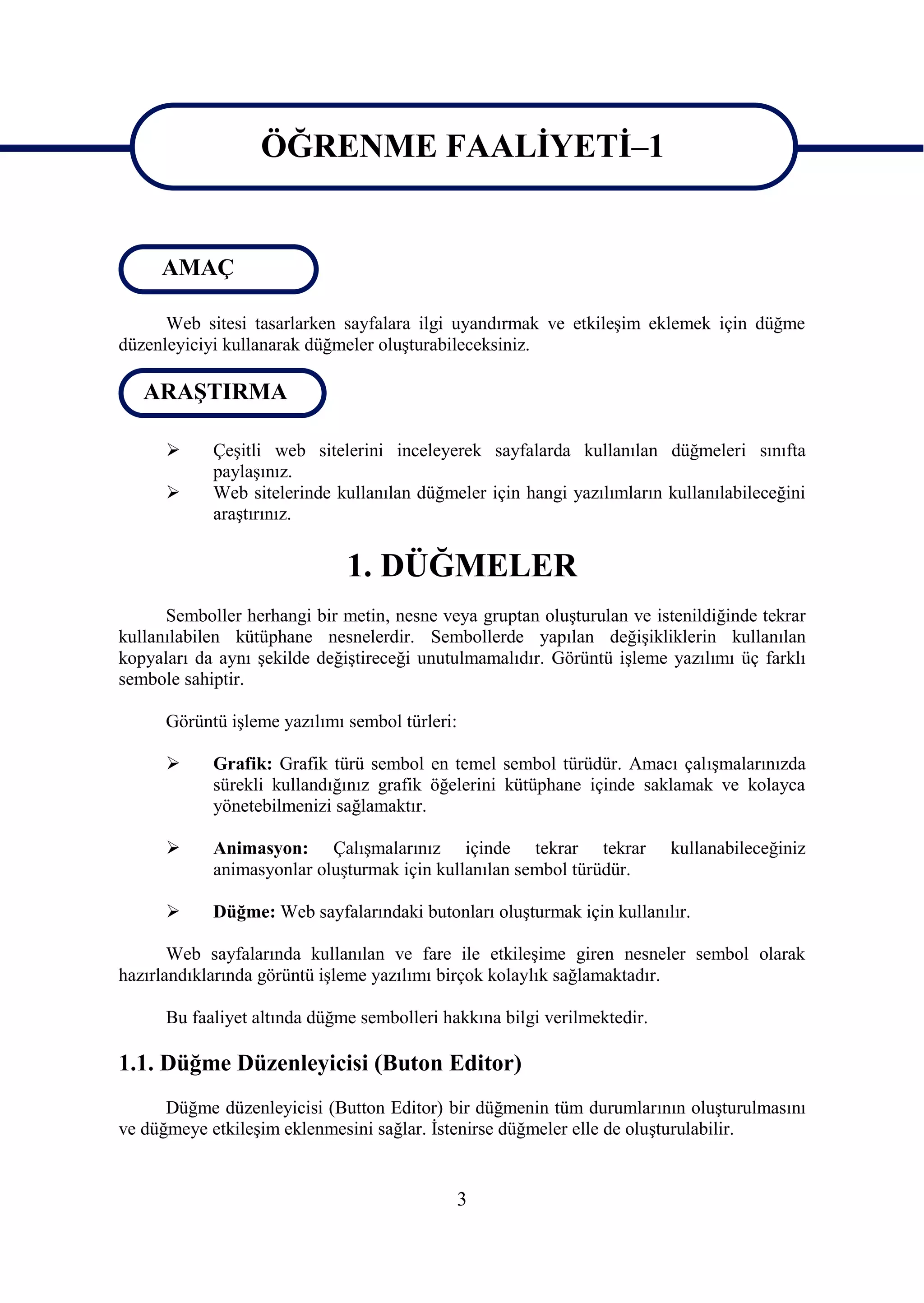 ÖĞRENME FAALĠYETĠ–1

                  ÖĞRENME FAALĠYETĠ–1
     AMAÇ

      Web sitesi tasarlarken sayfalara ilgi uyandırmak ve etkileĢim eklemek için düğme
düzenleyiciyi kullanarak düğmeler oluĢturabileceksiniz.

   ARAġTIRMA

           ÇeĢitli web sitelerini inceleyerek sayfalarda kullanılan düğmeleri sınıfta
            paylaĢınız.
           Web sitelerinde kullanılan düğmeler için hangi yazılımların kullanılabileceğini
            araĢtırınız.


                              1. DÜĞMELER
      Semboller herhangi bir metin, nesne veya gruptan oluĢturulan ve istenildiğinde tekrar
kullanılabilen kütüphane nesnelerdir. Sembollerde yapılan değiĢikliklerin kullanılan
kopyaları da aynı Ģekilde değiĢtireceği unutulmamalıdır. Görüntü iĢleme yazılımı üç farklı
sembole sahiptir.

      Görüntü iĢleme yazılımı sembol türleri:

           Grafik: Grafik türü sembol en temel sembol türüdür. Amacı çalıĢmalarınızda
            sürekli kullandığınız grafik öğelerini kütüphane içinde saklamak ve kolayca
            yönetebilmenizi sağlamaktır.

           Animasyon: ÇalıĢmalarınız içinde tekrar tekrar                kullanabileceğiniz
            animasyonlar oluĢturmak için kullanılan sembol türüdür.

           Düğme: Web sayfalarındaki butonları oluĢturmak için kullanılır.

       Web sayfalarında kullanılan ve fare ile etkileĢime giren nesneler sembol olarak
hazırlandıklarında görüntü iĢleme yazılımı birçok kolaylık sağlamaktadır.

      Bu faaliyet altında düğme sembolleri hakkına bilgi verilmektedir.

1.1. Düğme Düzenleyicisi (Buton Editor)
      Düğme düzenleyicisi (Button Editor) bir düğmenin tüm durumlarının oluĢturulmasını
ve düğmeye etkileĢim eklenmesini sağlar. Ġstenirse düğmeler elle de oluĢturulabilir.


                                             3
 