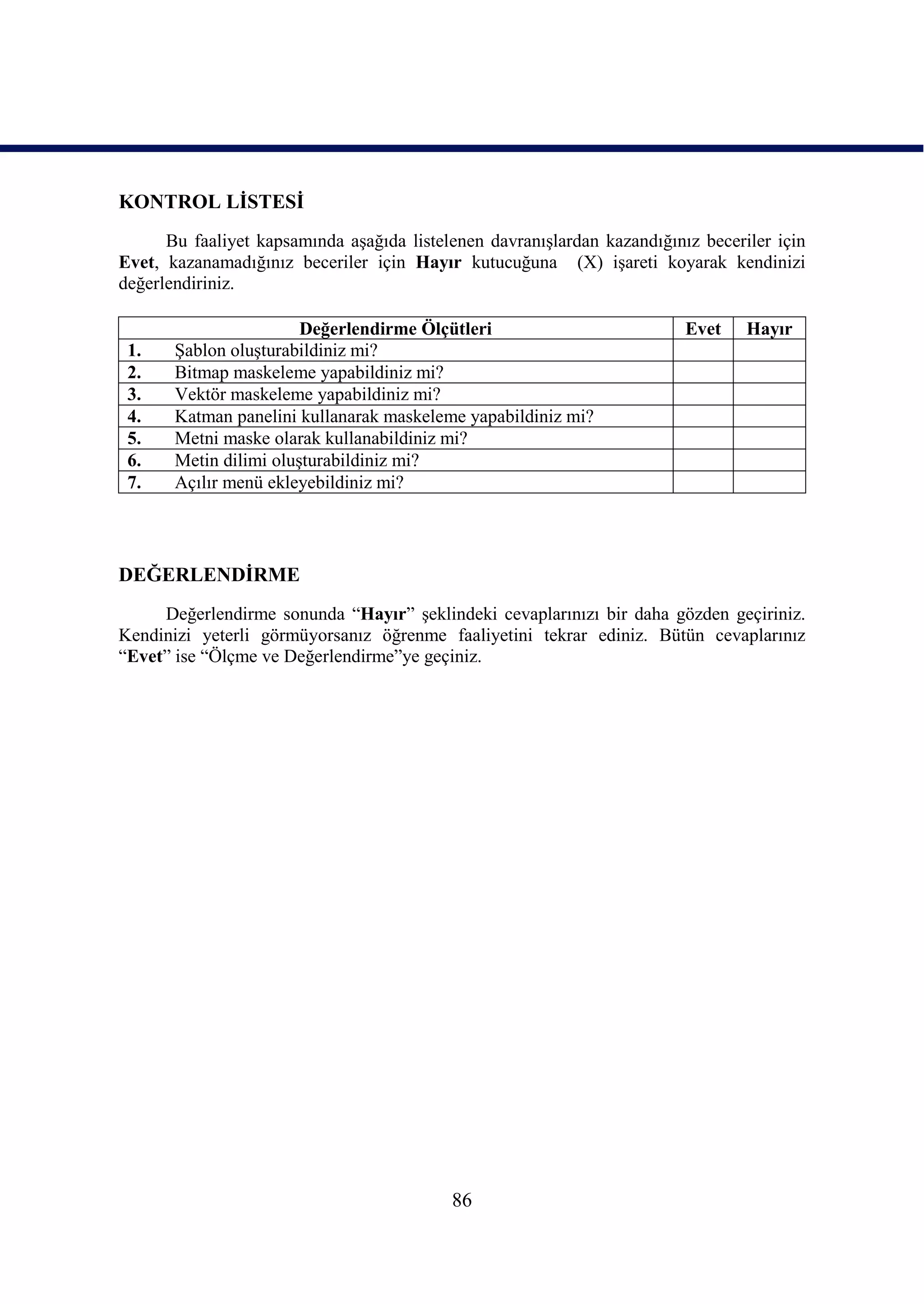 KONTROL LĠSTESĠ
      Bu faaliyet kapsamında aĢağıda listelenen davranıĢlardan kazandığınız beceriler için
Evet, kazanamadığınız beceriler için Hayır kutucuğuna (X) iĢareti koyarak kendinizi
değerlendiriniz.

                        Değerlendirme Ölçütleri                           Evet    Hayır
 1.    ġablon oluĢturabildiniz mi?
 2.    Bitmap maskeleme yapabildiniz mi?
 3.    Vektör maskeleme yapabildiniz mi?
 4.    Katman panelini kullanarak maskeleme yapabildiniz mi?
 5.    Metni maske olarak kullanabildiniz mi?
 6.    Metin dilimi oluĢturabildiniz mi?
 7.    Açılır menü ekleyebildiniz mi?




DEĞERLENDĠRME
     Değerlendirme sonunda “Hayır” Ģeklindeki cevaplarınızı bir daha gözden geçiriniz.
Kendinizi yeterli görmüyorsanız öğrenme faaliyetini tekrar ediniz. Bütün cevaplarınız
“Evet” ise “Ölçme ve Değerlendirme”ye geçiniz.




                                           86
 