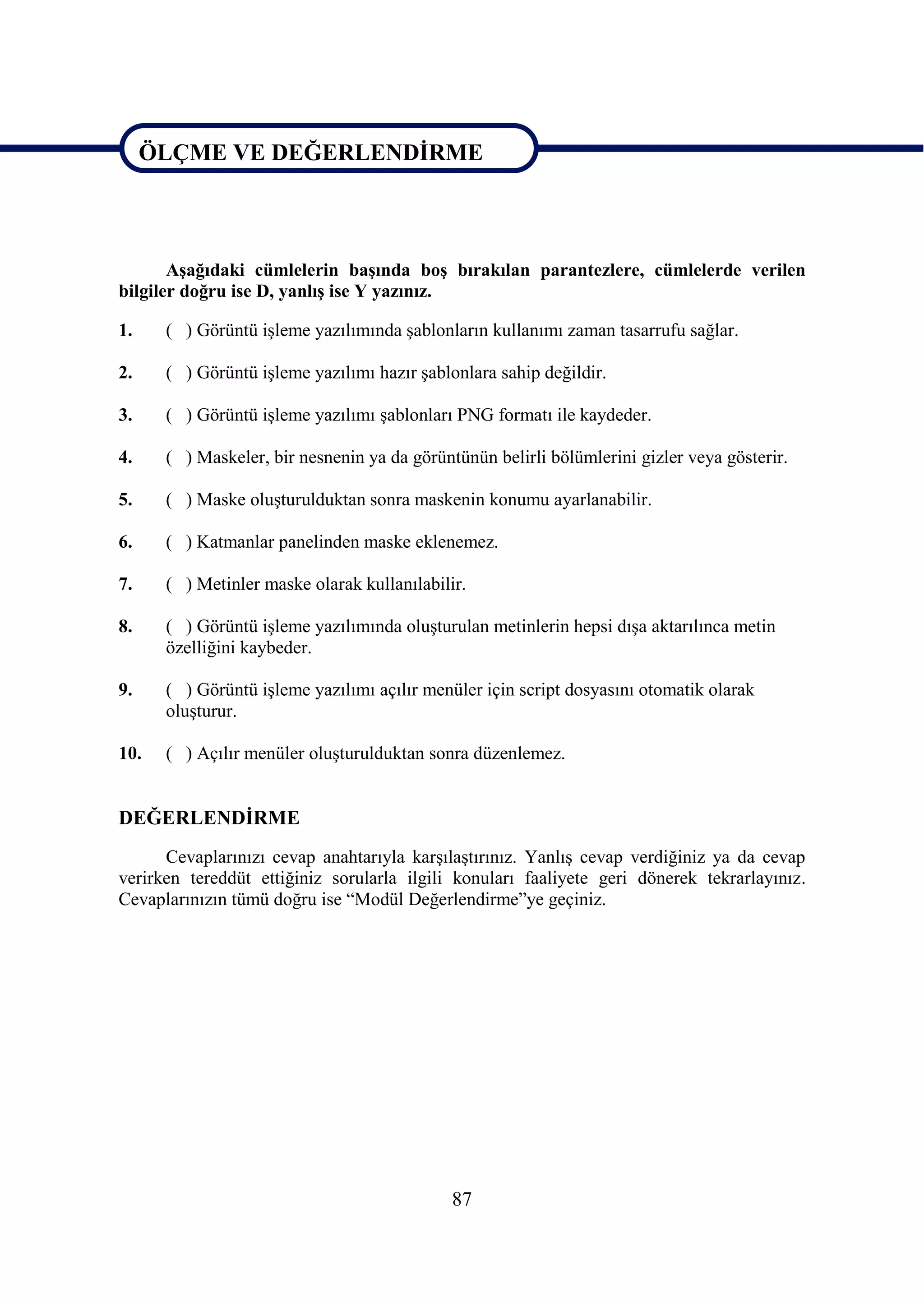 ÖLÇME VE DEĞERLENDĠRME

ÖLÇME VE DEĞERLENDĠRME

       AĢağıdaki cümlelerin baĢında boĢ bırakılan parantezlere, cümlelerde verilen
bilgiler doğru ise D, yanlıĢ ise Y yazınız.

1.    ( ) Görüntü iĢleme yazılımında Ģablonların kullanımı zaman tasarrufu sağlar.

2.    ( ) Görüntü iĢleme yazılımı hazır Ģablonlara sahip değildir.

3.    ( ) Görüntü iĢleme yazılımı Ģablonları PNG formatı ile kaydeder.

4.    ( ) Maskeler, bir nesnenin ya da görüntünün belirli bölümlerini gizler veya gösterir.

5.    ( ) Maske oluĢturulduktan sonra maskenin konumu ayarlanabilir.

6.    ( ) Katmanlar panelinden maske eklenemez.

7.    ( ) Metinler maske olarak kullanılabilir.

8.    ( ) Görüntü iĢleme yazılımında oluĢturulan metinlerin hepsi dıĢa aktarılınca metin
      özelliğini kaybeder.

9.    ( ) Görüntü iĢleme yazılımı açılır menüler için script dosyasını otomatik olarak
      oluĢturur.

10.   ( ) Açılır menüler oluĢturulduktan sonra düzenlemez.


DEĞERLENDĠRME
      Cevaplarınızı cevap anahtarıyla karĢılaĢtırınız. YanlıĢ cevap verdiğiniz ya da cevap
verirken tereddüt ettiğiniz sorularla ilgili konuları faaliyete geri dönerek tekrarlayınız.
Cevaplarınızın tümü doğru ise “Modül Değerlendirme”ye geçiniz.




                                             87
 