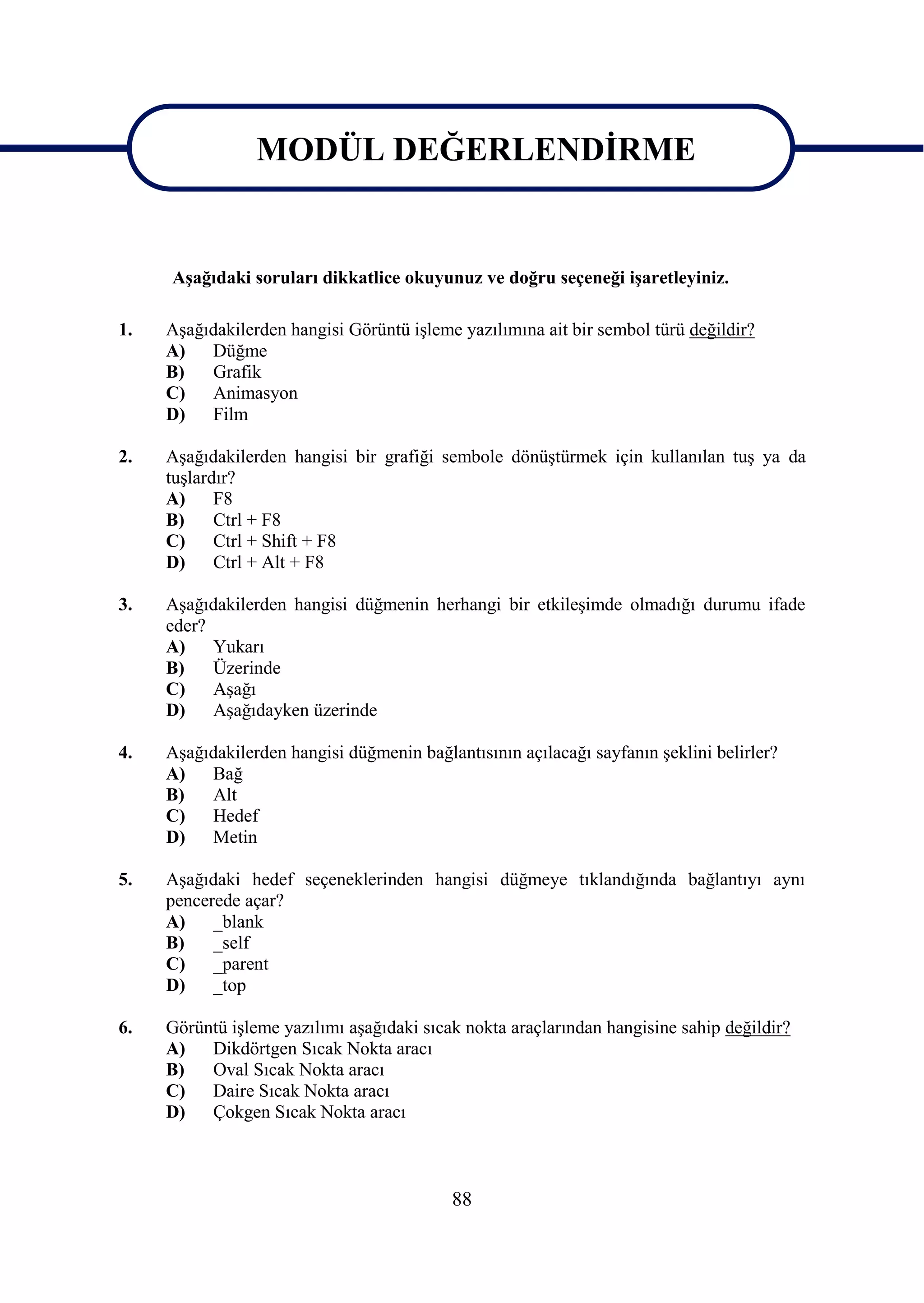 MODÜL DEĞERLENDĠRME

               MODÜL DEĞERLENDĠRME
     AĢağıdaki soruları dikkatlice okuyunuz ve doğru seçeneği iĢaretleyiniz.

1.   AĢağıdakilerden hangisi Görüntü iĢleme yazılımına ait bir sembol türü değildir?
     A)   Düğme
     B)   Grafik
     C)   Animasyon
     D)   Film

2.   AĢağıdakilerden hangisi bir grafiği sembole dönüĢtürmek için kullanılan tuĢ ya da
     tuĢlardır?
     A)     F8
     B)     Ctrl + F8
     C)     Ctrl + Shift + F8
     D)     Ctrl + Alt + F8

3.   AĢağıdakilerden hangisi düğmenin herhangi bir etkileĢimde olmadığı durumu ifade
     eder?
     A)    Yukarı
     B)    Üzerinde
     C)    AĢağı
     D)    AĢağıdayken üzerinde

4.   AĢağıdakilerden hangisi düğmenin bağlantısının açılacağı sayfanın Ģeklini belirler?
     A)   Bağ
     B)   Alt
     C)   Hedef
     D)   Metin

5.   AĢağıdaki hedef seçeneklerinden hangisi düğmeye tıklandığında bağlantıyı aynı
     pencerede açar?
     A)    _blank
     B)    _self
     C)    _parent
     D)    _top

6.   Görüntü iĢleme yazılımı aĢağıdaki sıcak nokta araçlarından hangisine sahip değildir?
     A)   Dikdörtgen Sıcak Nokta aracı
     B)   Oval Sıcak Nokta aracı
     C)   Daire Sıcak Nokta aracı
     D)   Çokgen Sıcak Nokta aracı



                                           88
 