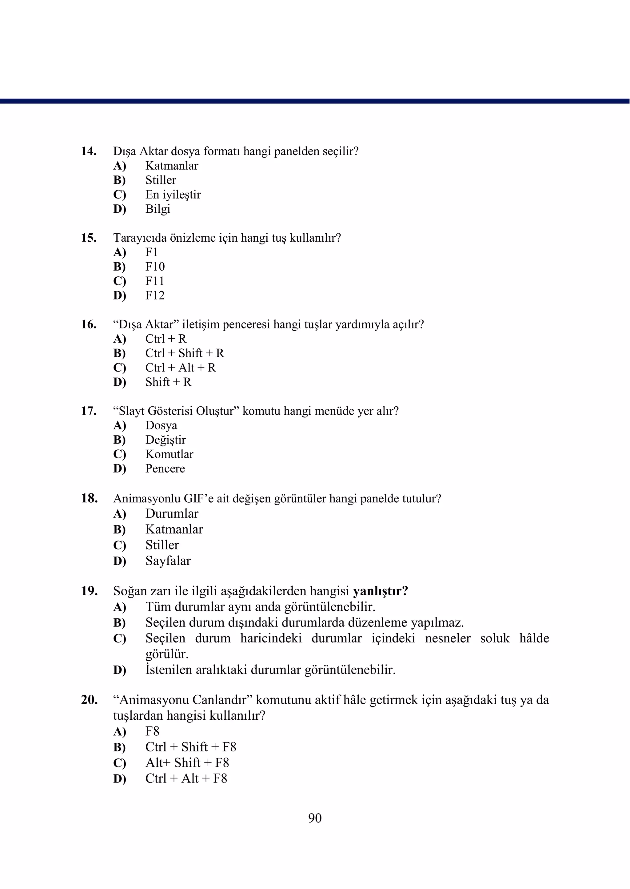 14.   DıĢa Aktar dosya formatı hangi panelden seçilir?
      A)    Katmanlar
      B)    Stiller
      C)    En iyileĢtir
      D)    Bilgi

15.   Tarayıcıda önizleme için hangi tuĢ kullanılır?
      A)    F1
      B)    F10
      C)    F11
      D)    F12

16.   “DıĢa Aktar” iletiĢim penceresi hangi tuĢlar yardımıyla açılır?
      A)    Ctrl + R
      B)    Ctrl + Shift + R
      C)    Ctrl + Alt + R
      D)    Shift + R

17.   “Slayt Gösterisi OluĢtur” komutu hangi menüde yer alır?
      A)    Dosya
      B)    DeğiĢtir
      C)    Komutlar
      D)    Pencere

18.   Animasyonlu GIF’e ait değiĢen görüntüler hangi panelde tutulur?
      A)   Durumlar
      B)   Katmanlar
      C)   Stiller
      D)   Sayfalar

19.   Soğan zarı ile ilgili aĢağıdakilerden hangisi yanlıĢtır?
      A)   Tüm durumlar aynı anda görüntülenebilir.
      B)   Seçilen durum dıĢındaki durumlarda düzenleme yapılmaz.
      C)   Seçilen durum haricindeki durumlar içindeki nesneler soluk hâlde
           görülür.
      D)   Ġstenilen aralıktaki durumlar görüntülenebilir.

20.   “Animasyonu Canlandır” komutunu aktif hâle getirmek için aĢağıdaki tuĢ ya da
      tuĢlardan hangisi kullanılır?
      A)    F8
      B)    Ctrl + Shift + F8
      C)    Alt+ Shift + F8
      D)    Ctrl + Alt + F8

                                             90
 