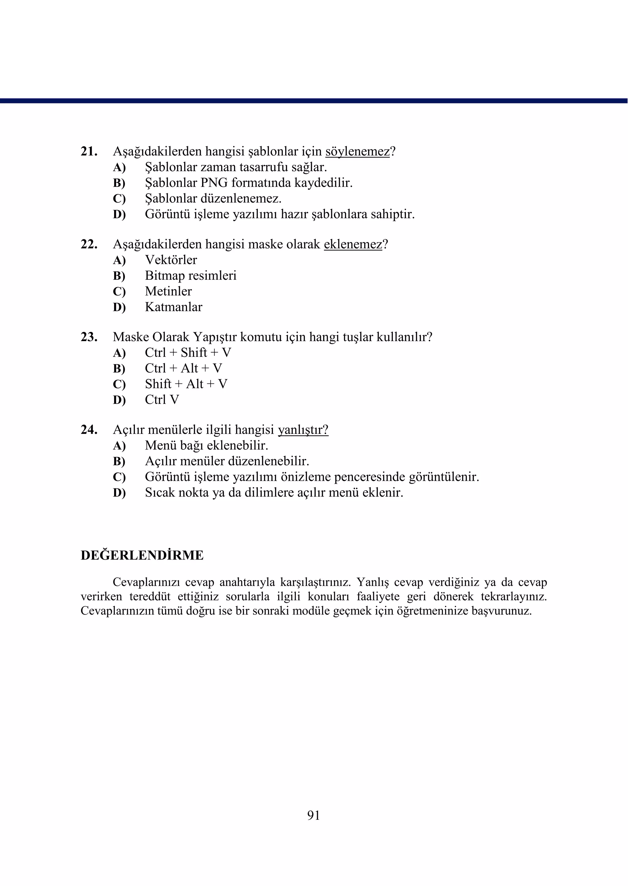 21.   AĢağıdakilerden hangisi Ģablonlar için söylenemez?
      A)   ġablonlar zaman tasarrufu sağlar.
      B)   ġablonlar PNG formatında kaydedilir.
      C)   ġablonlar düzenlenemez.
      D)   Görüntü iĢleme yazılımı hazır Ģablonlara sahiptir.

22.   AĢağıdakilerden hangisi maske olarak eklenemez?
      A)   Vektörler
      B)   Bitmap resimleri
      C)   Metinler
      D)   Katmanlar

23.   Maske Olarak YapıĢtır komutu için hangi tuĢlar kullanılır?
      A)  Ctrl + Shift + V
      B)  Ctrl + Alt + V
      C)  Shift + Alt + V
      D)  Ctrl V

24.   Açılır menülerle ilgili hangisi yanlıĢtır?
      A)    Menü bağı eklenebilir.
      B)    Açılır menüler düzenlenebilir.
      C)    Görüntü iĢleme yazılımı önizleme penceresinde görüntülenir.
      D)    Sıcak nokta ya da dilimlere açılır menü eklenir.



DEĞERLENDĠRME
      Cevaplarınızı cevap anahtarıyla karĢılaĢtırınız. YanlıĢ cevap verdiğiniz ya da cevap
verirken tereddüt ettiğiniz sorularla ilgili konuları faaliyete geri dönerek tekrarlayınız.
Cevaplarınızın tümü doğru ise bir sonraki modüle geçmek için öğretmeninize baĢvurunuz.




                                            91
 