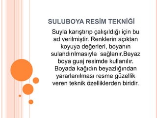 SULUBOYA RESİM TEKNİĞİ
Suyla karıĢtırıp çalıĢıldığı için bu
 ad verilmiĢtir. Renklerin açıktan
    koyuya değerleri, boyanın
sulandırılmasıyla sağlanır.Beyaz
   boya guaj resimde kullanılır.
 Boyada kağıdın beyazlığından
  yararlanılması resme güzellik
veren teknik özelliklerden biridir.
 