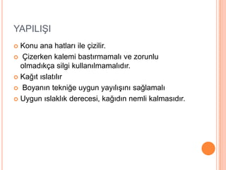 YAPILIġI
 Konu ana hatları ile çizilir.
 Çizerken kalemi bastırmamalı ve zorunlu
  olmadıkça silgi kullanılmamalıdır.
 Kağıt ıslatılır

 Boyanın tekniğe uygun yayılıĢını sağlamalı

 Uygun ıslaklık derecesi, kağıdın nemli kalmasıdır.
 