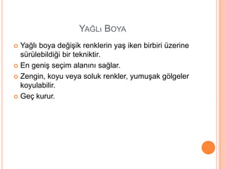 YAĞLı BOYA
 Yağlı boya değiĢik renklerin yaĢ iken birbiri üzerine
  sürülebildiği bir tekniktir.
 En geniĢ seçim alanını sağlar.

 Zengin, koyu veya soluk renkler, yumuĢak gölgeler
  koyulabilir.
 Geç kurur.
 