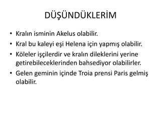 DÜŞÜNDÜKLERİMKralın isminin Akelus olabilir.Kral bu kaleyi eşi Helena için yapmış olabilir.Köleler işçilerdir ve kralın dileklerini yerine getirebileceklerinden bahsediyor olabilirler.Gelen geminin içinde Troia prensi Paris gelmiş olabilir.
