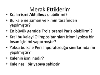 Merak EttiklerimKralın ismi Akhilleus olabilir mi?Bu kale ne zaman ve kimin tarafından yapılmıştır?En büyük gemide Troia prensi Paris olabilirmi?Kral bu kaleyi Olimpos tanrıları içinmi yoksa bir insan için mi yaptırmıştır?Yoksa bu kale Pers inporatorluğu sınırlarında mı yapılmıştır?Kalenin ismi nedir?Kale nasıl bir yapıya sahiptir