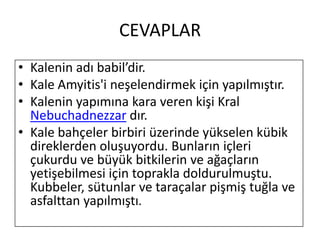 CEVAPLARKalenin adı babil’dir.Kale Amyitis'i neşelendirmek için yapılmıştır.Kalenin yapımına kara veren kişi Kral Nebuchadnezzar dır.Kale bahçeler birbiri üzerinde yükselen kübik direklerden oluşuyordu. Bunların içleri çukurdu ve büyük bitkilerin ve ağaçların yetişebilmesi için toprakla doldurulmuştu. Kubbeler, sütunlar ve taraçalar pişmiş tuğla ve asfalttan yapılmıştı.