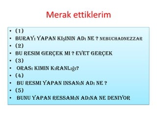 Merak ettiklerim(1)Burayı yapan kişinin adı ne ?Nebuchadnezzar(2) Bu resim Gerçek mi ? Evet gerçek(3) Orası kimin kıranlığı?(4) bu resmi yapan insanın adı ne ?(5) bunu yapan ressamın adına ne deniyor