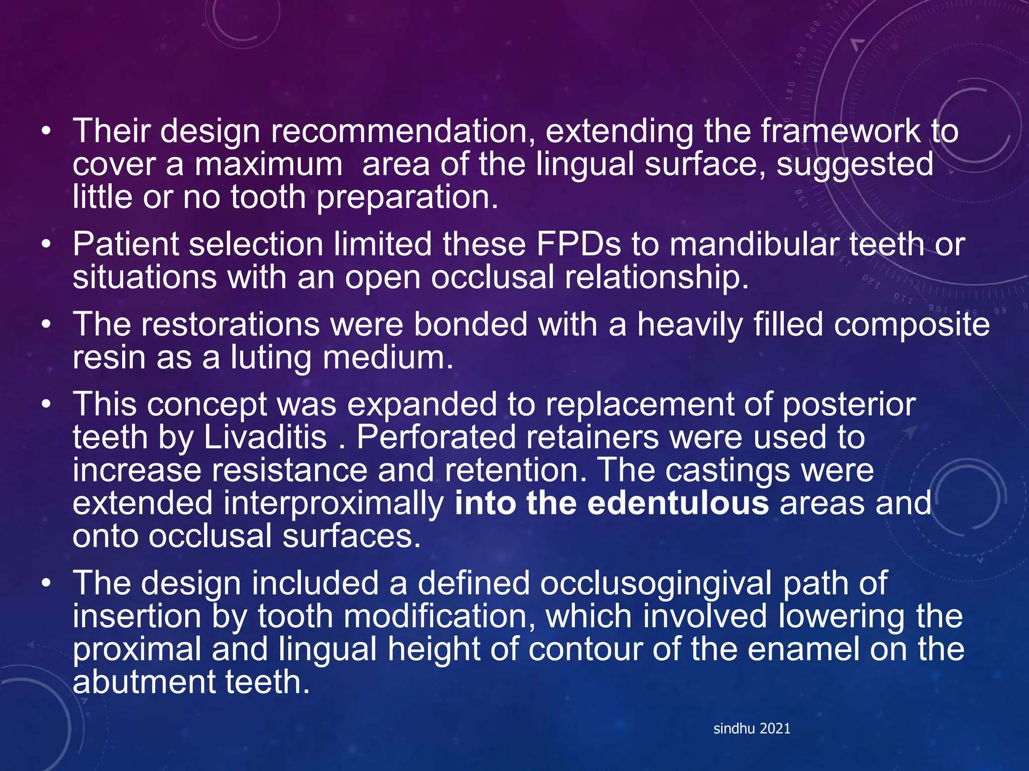 • Their design recommendation, extending the framework to
cover a maximum area of the lingual surface, suggested
little or no tooth preparation.
• Patient selection limited these FPDs to mandibular teeth or
situations with an open occlusal relationship.
• The restorations were bonded with a heavily filled composite
resin as a luting medium.
• This concept was expanded to replacement of posterior
teeth by Livaditis . Perforated retainers were used to
increase resistance and retention. The castings were
extended interproximally into the edentulous areas and
onto occlusal surfaces.
• The design included a defined occlusogingival path of
insertion by tooth modification, which involved lowering the
proximal and lingual height of contour of the enamel on the
abutment teeth.
sindhu 2021
 