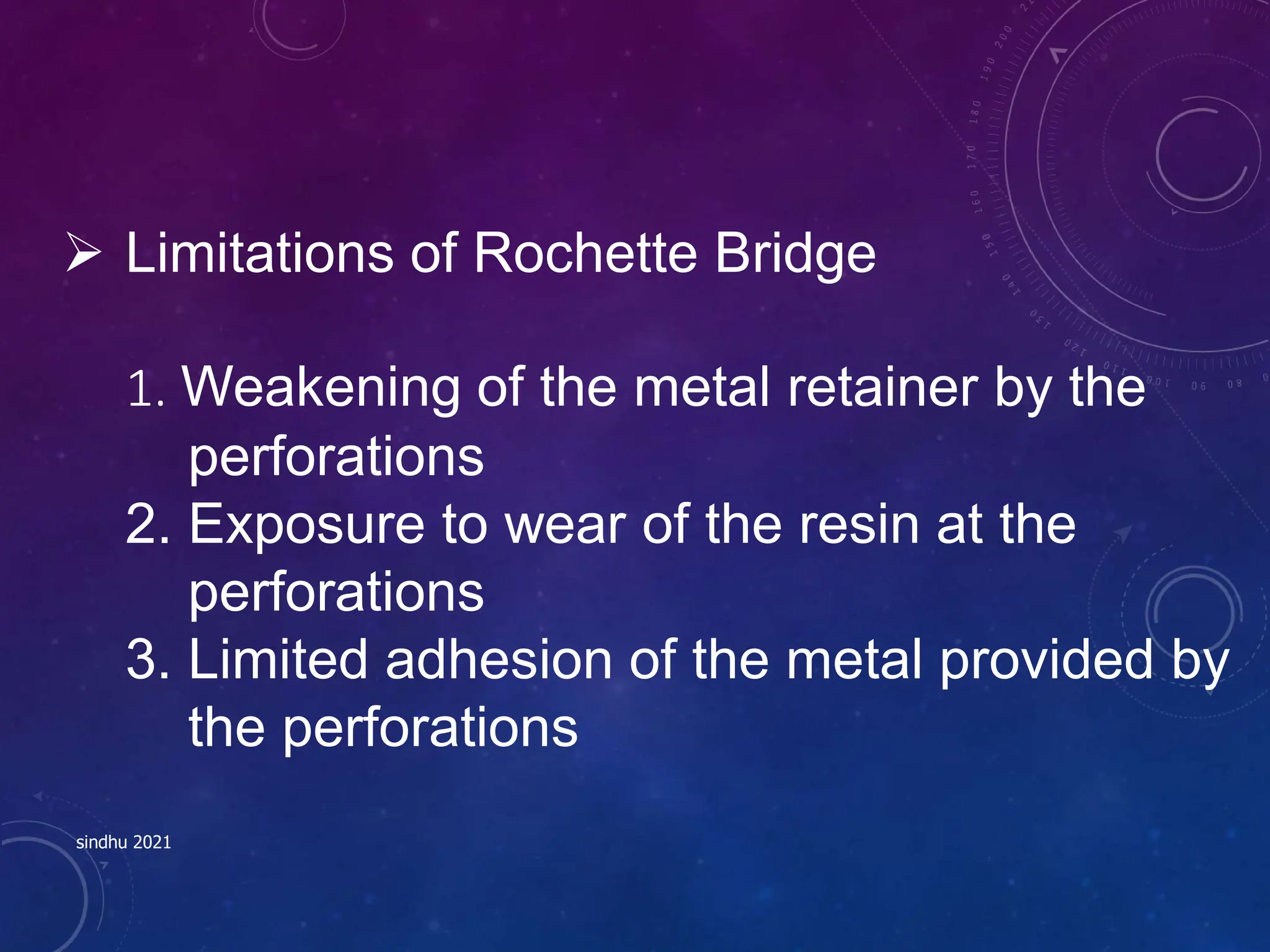  Limitations of Rochette Bridge
1. Weakening of the metal retainer by the
perforations
2. Exposure to wear of the resin at the
perforations
3. Limited adhesion of the metal provided by
the perforations
sindhu 2021
 