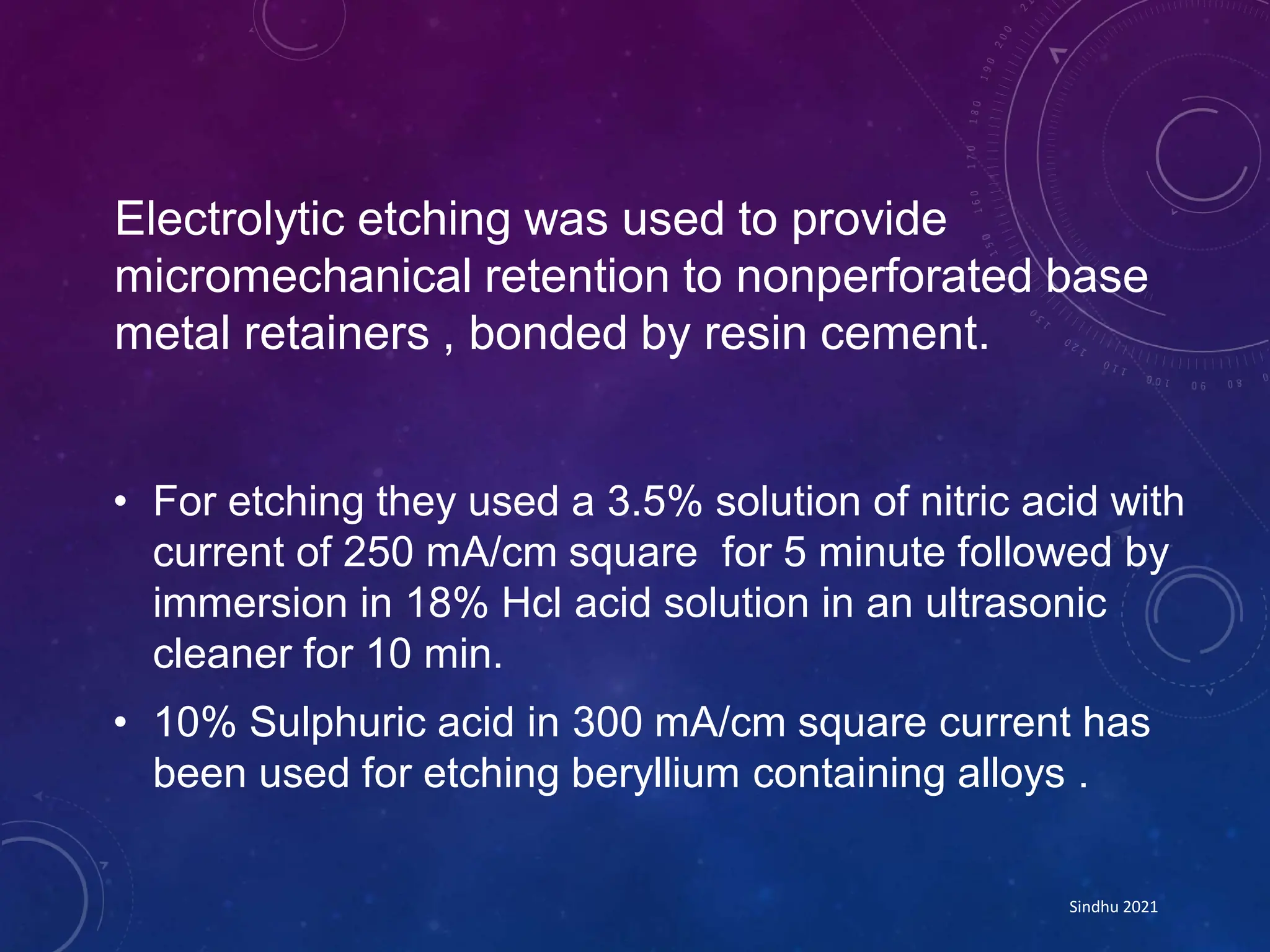 Electrolytic etching was used to provide
micromechanical retention to nonperforated base
metal retainers , bonded by resin cement.
• For etching they used a 3.5% solution of nitric acid with
current of 250 mA/cm square for 5 minute followed by
immersion in 18% Hcl acid solution in an ultrasonic
cleaner for 10 min.
• 10% Sulphuric acid in 300 mA/cm square current has
been used for etching beryllium containing alloys .
Sindhu 2021
 