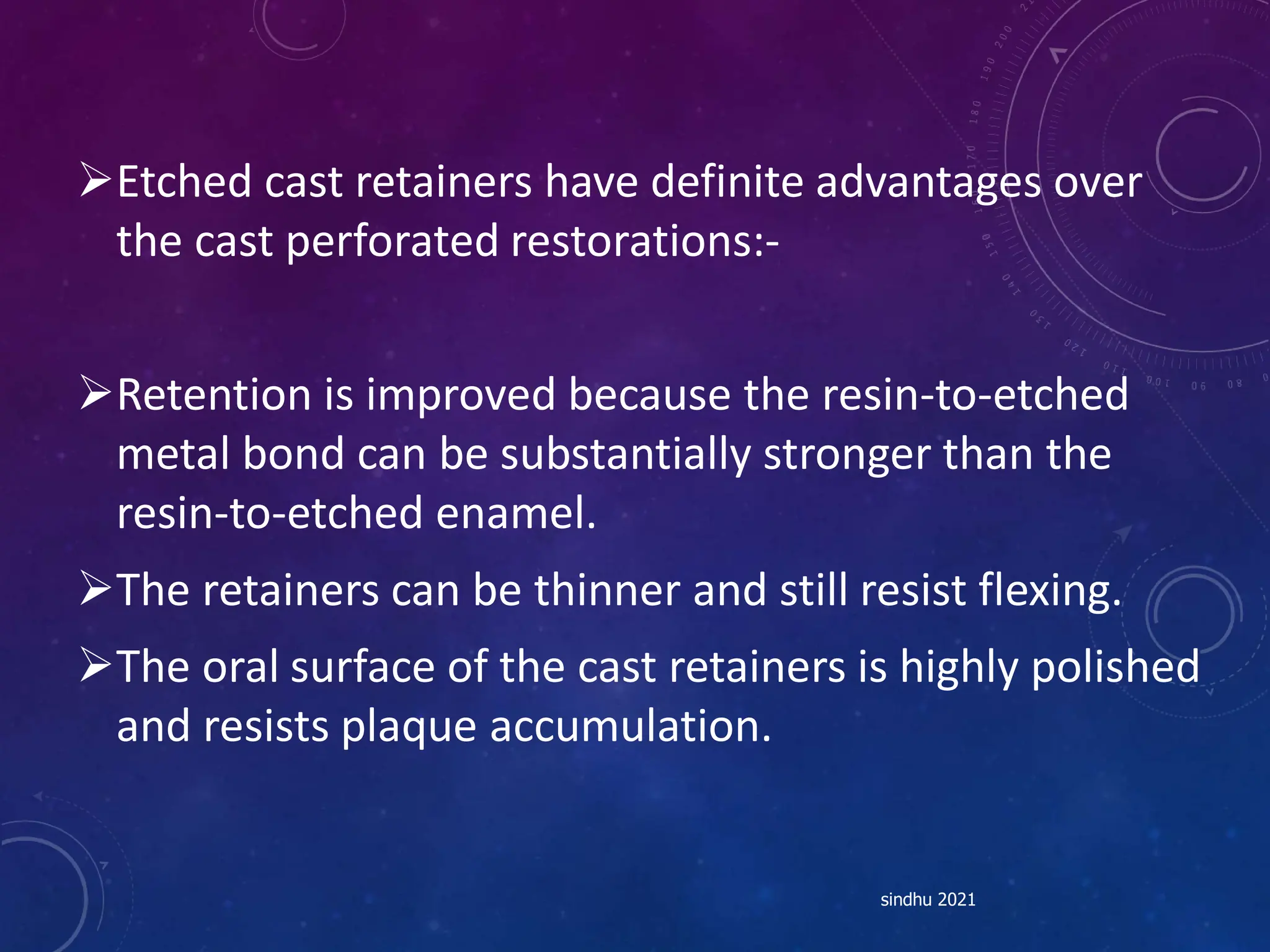 Etched cast retainers have definite advantages over
the cast perforated restorations:-
Retention is improved because the resin-to-etched
metal bond can be substantially stronger than the
resin-to-etched enamel.
The retainers can be thinner and still resist flexing.
The oral surface of the cast retainers is highly polished
and resists plaque accumulation.
sindhu 2021
 