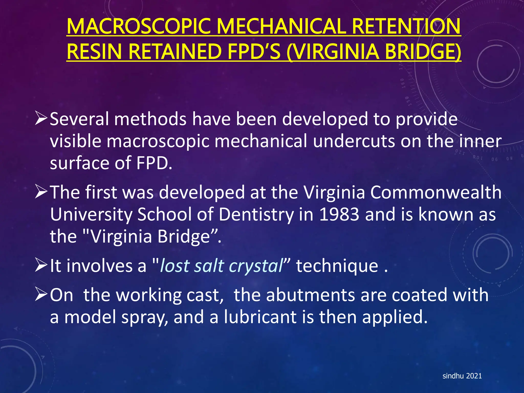 MACROSCOPIC MECHANICAL RETENTION
RESIN RETAINED FPD’S (VIRGINIA BRIDGE)
Several methods have been developed to provide
visible macroscopic mechanical undercuts on the inner
surface of FPD.
The first was developed at the Virginia Commonwealth
University School of Dentistry in 1983 and is known as
the "Virginia Bridge”.
It involves a "lost salt crystal” technique .
On the working cast, the abutments are coated with
a model spray, and a lubricant is then applied.
sindhu 2021
 