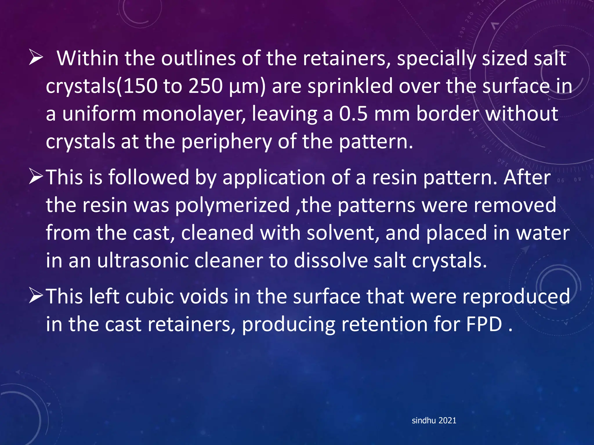  Within the outlines of the retainers, specially sized salt
crystals(150 to 250 µm) are sprinkled over the surface in
a uniform monolayer, leaving a 0.5 mm border without
crystals at the periphery of the pattern.
This is followed by application of a resin pattern. After
the resin was polymerized ,the patterns were removed
from the cast, cleaned with solvent, and placed in water
in an ultrasonic cleaner to dissolve salt crystals.
This left cubic voids in the surface that were reproduced
in the cast retainers, producing retention for FPD .
sindhu 2021
 