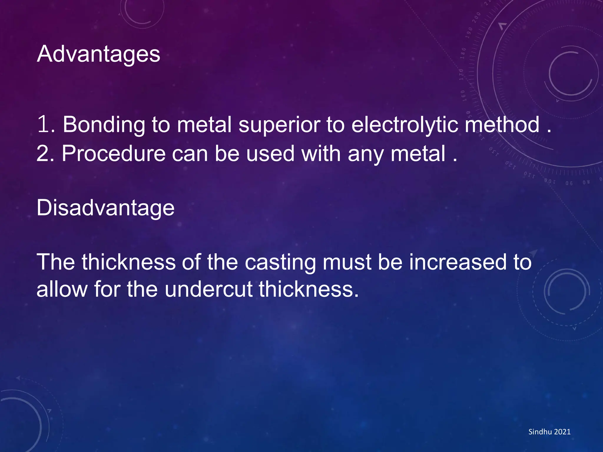 1. Bonding to metal superior to electrolytic method .
2. Procedure can be used with any metal .
Disadvantage
The thickness of the casting must be increased to
allow for the undercut thickness.
Advantages
Sindhu 2021
 