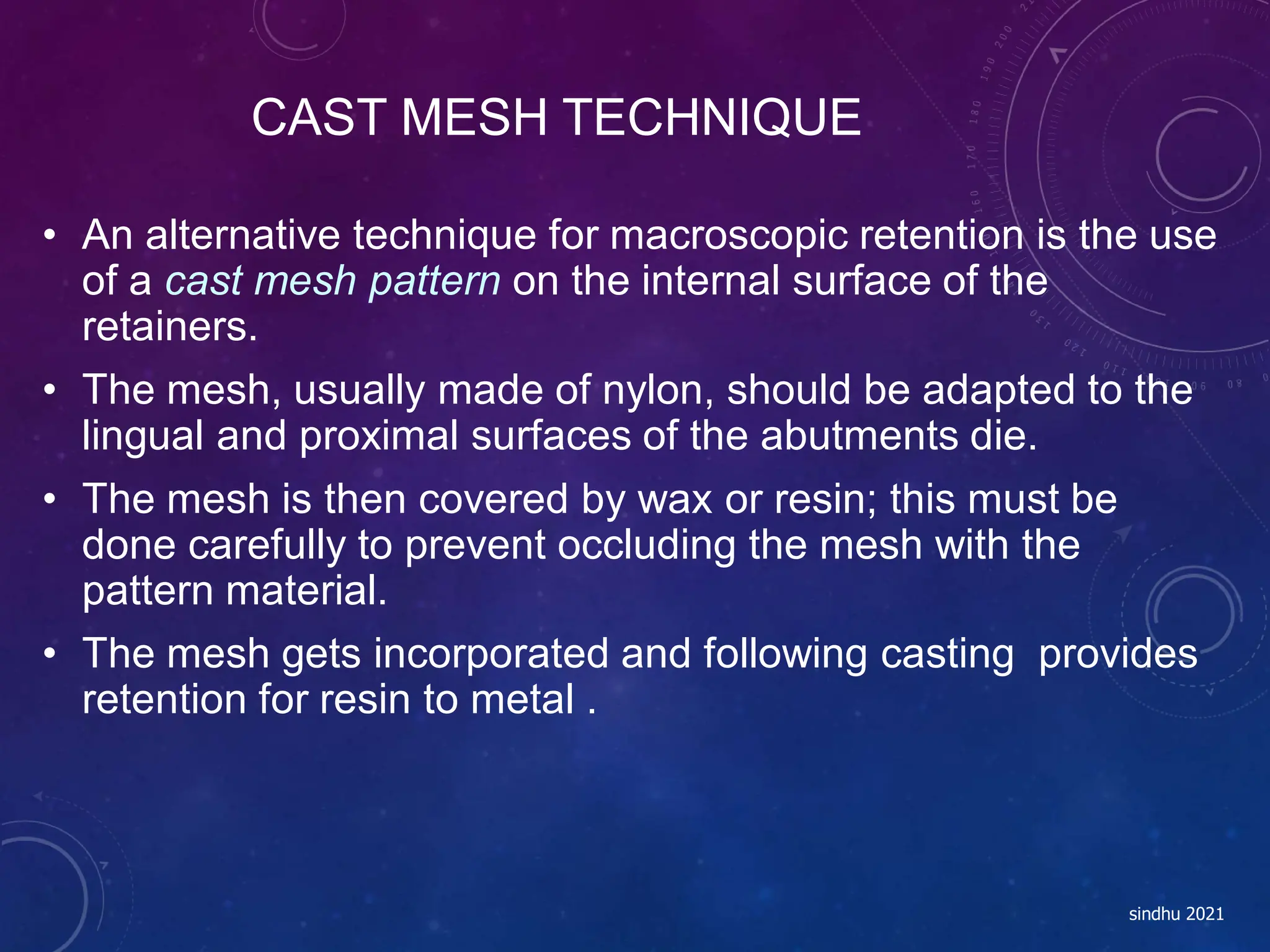CAST MESH TECHNIQUE
sindhu 2021
• An alternative technique for macroscopic retention is the use
of a cast mesh pattern on the internal surface of the
retainers.
• The mesh, usually made of nylon, should be adapted to the
lingual and proximal surfaces of the abutments die.
• The mesh is then covered by wax or resin; this must be
done carefully to prevent occluding the mesh with the
pattern material.
• The mesh gets incorporated and following casting provides
retention for resin to metal .
 