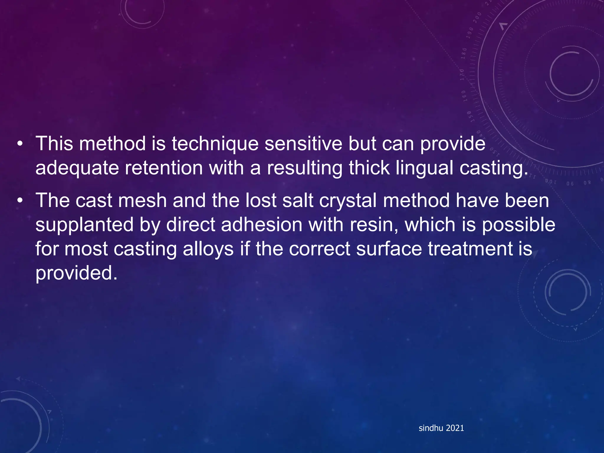 • This method is technique sensitive but can provide
adequate retention with a resulting thick lingual casting.
• The cast mesh and the lost salt crystal method have been
supplanted by direct adhesion with resin, which is possible
for most casting alloys if the correct surface treatment is
provided.
sindhu 2021
 