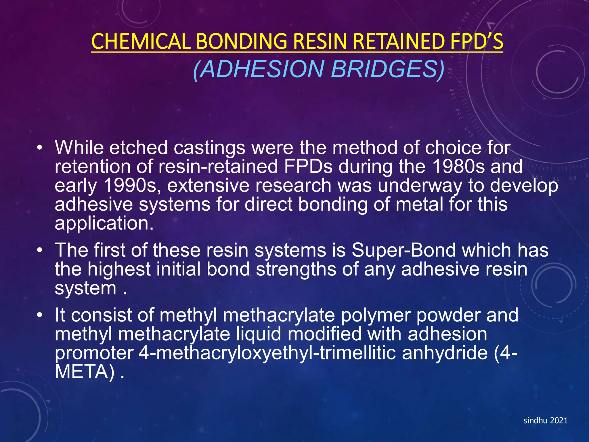 CHEMICAL BONDING RESIN RETAINED FPD’S
(ADHESION BRIDGES)
• While etched castings were the method of choice for
retention of resin-retained FPDs during the 1980s and
early 1990s, extensive research was underway to develop
adhesive systems for direct bonding of metal for this
application.
• The first of these resin systems is Super-Bond which has
the highest initial bond strengths of any adhesive resin
system .
• It consist of methyl methacrylate polymer powder and
methyl methacrylate liquid modified with adhesion
promoter 4-methacryloxyethyl-trimellitic anhydride (4-
META) .
sindhu 2021
 