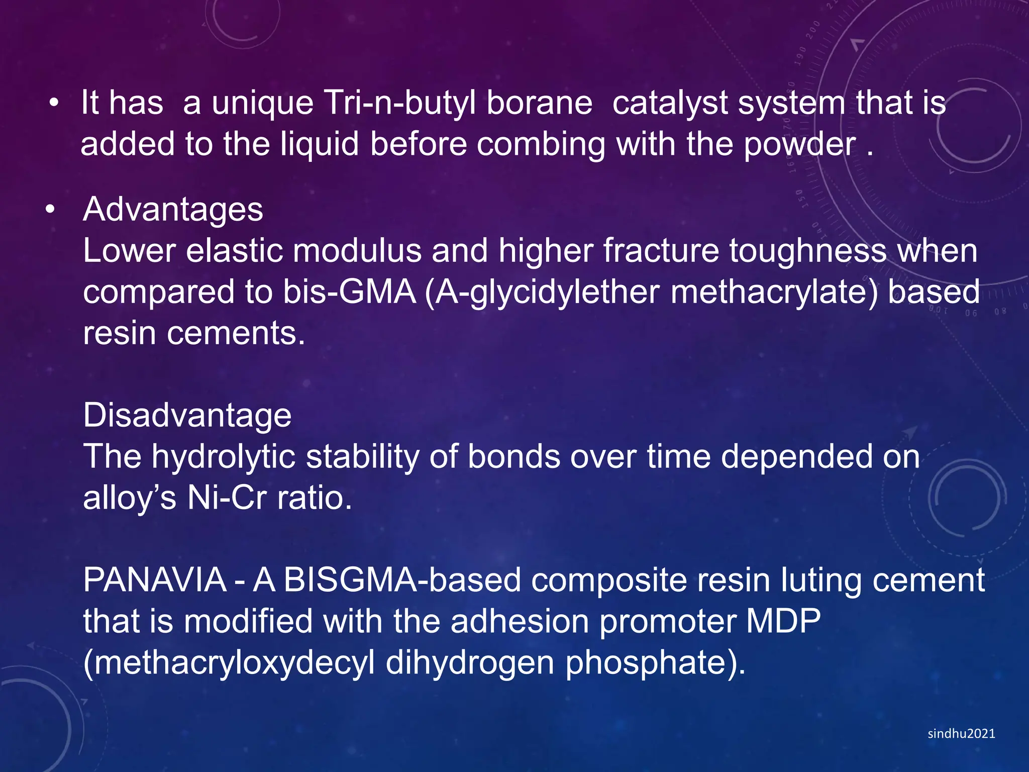 • Advantages
Lower elastic modulus and higher fracture toughness when
compared to bis-GMA (A-glycidylether methacrylate) based
resin cements.
Disadvantage
The hydrolytic stability of bonds over time depended on
alloy’s Ni-Cr ratio.
PANAVIA - A BISGMA-based composite resin luting cement
that is modified with the adhesion promoter MDP
(methacryloxydecyl dihydrogen phosphate).
• It has a unique Tri-n-butyl borane catalyst system that is
added to the liquid before combing with the powder .
sindhu2021
 