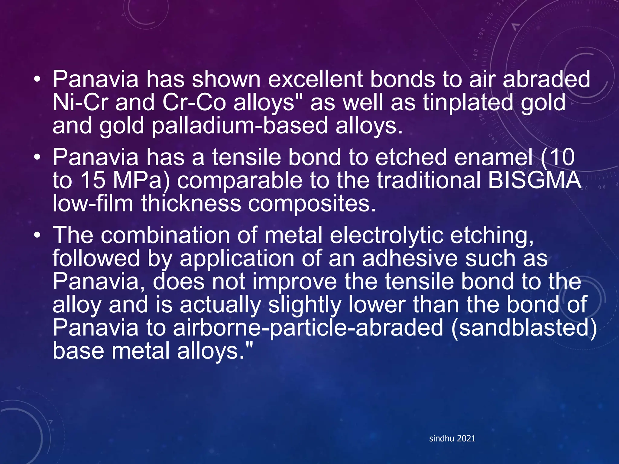 • Panavia has shown excellent bonds to air abraded
Ni-Cr and Cr-Co alloys" as well as tinplated gold
and gold palladium-based alloys.
• Panavia has a tensile bond to etched enamel (10
to 15 MPa) comparable to the traditional BISGMA
low-film thickness composites.
• The combination of metal electrolytic etching,
followed by application of an adhesive such as
Panavia, does not improve the tensile bond to the
alloy and is actually slightly lower than the bond of
Panavia to airborne-particle-abraded (sandblasted)
base metal alloys."
sindhu 2021
 