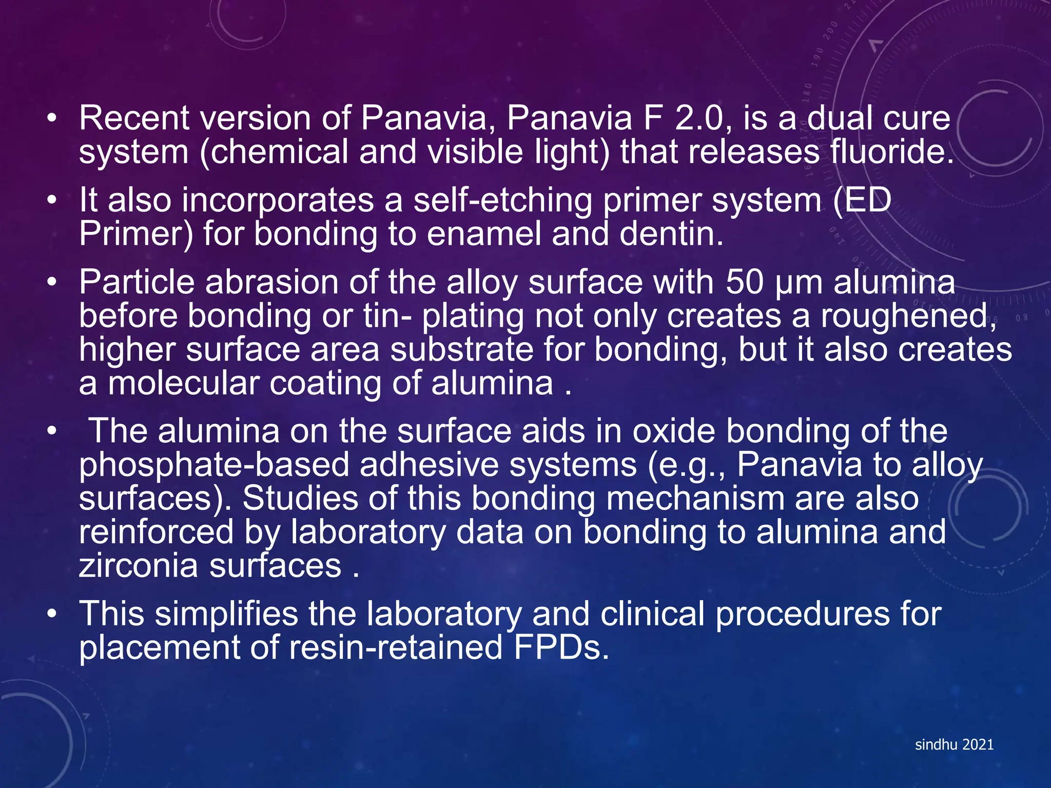 • Recent version of Panavia, Panavia F 2.0, is a dual cure
system (chemical and visible light) that releases fluoride.
• It also incorporates a self-etching primer system (ED
Primer) for bonding to enamel and dentin.
• Particle abrasion of the alloy surface with 50 µm alumina
before bonding or tin- plating not only creates a roughened,
higher surface area substrate for bonding, but it also creates
a molecular coating of alumina .
• The alumina on the surface aids in oxide bonding of the
phosphate-based adhesive systems (e.g., Panavia to alloy
surfaces). Studies of this bonding mechanism are also
reinforced by laboratory data on bonding to alumina and
zirconia surfaces .
• This simplifies the laboratory and clinical procedures for
placement of resin-retained FPDs.
sindhu 2021
 