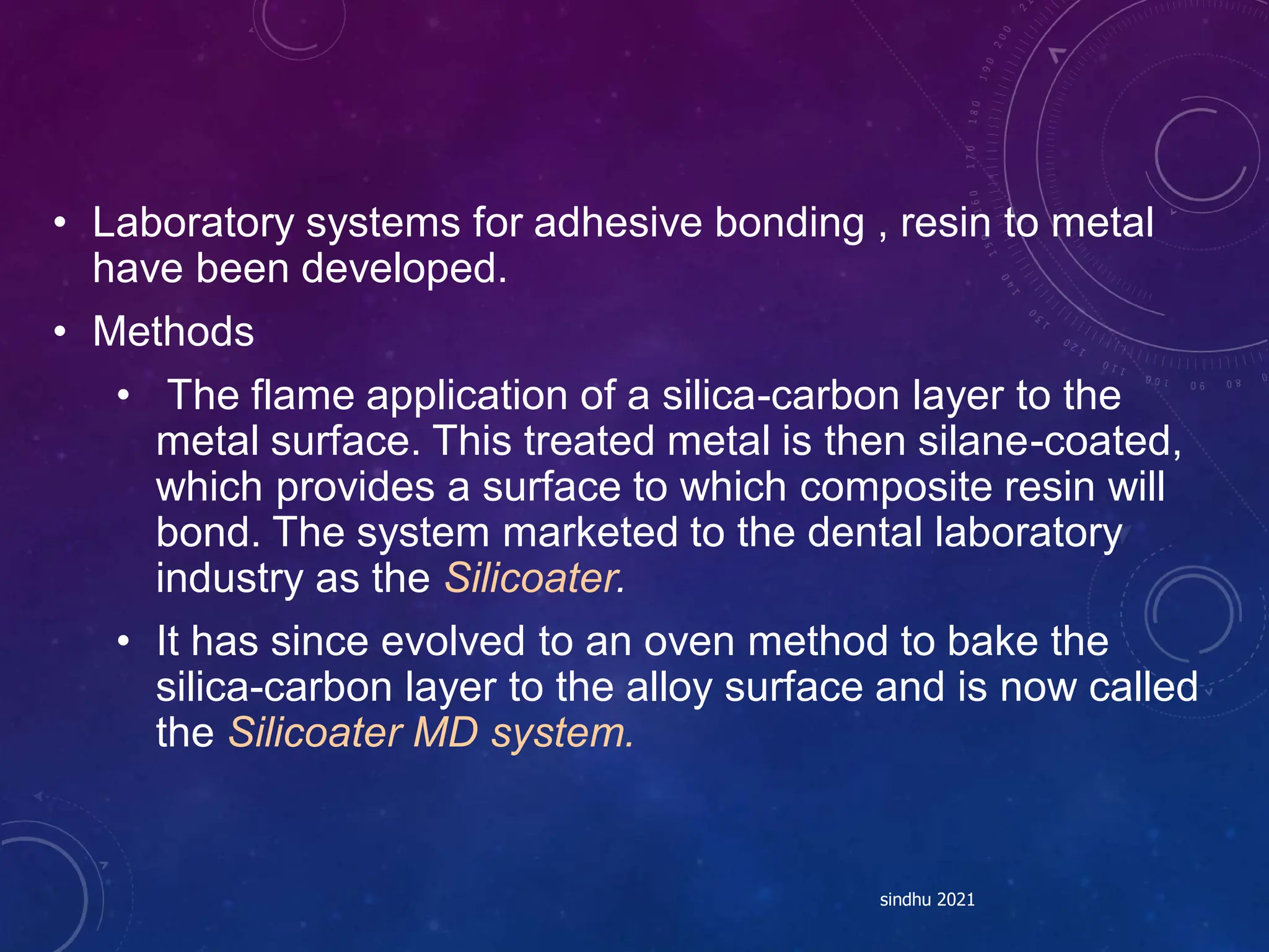 • Laboratory systems for adhesive bonding , resin to metal
have been developed.
• Methods
• The flame application of a silica-carbon layer to the
metal surface. This treated metal is then silane-coated,
which provides a surface to which composite resin will
bond. The system marketed to the dental laboratory
industry as the Silicoater.
• It has since evolved to an oven method to bake the
silica-carbon layer to the alloy surface and is now called
the Silicoater MD system.
sindhu 2021
 