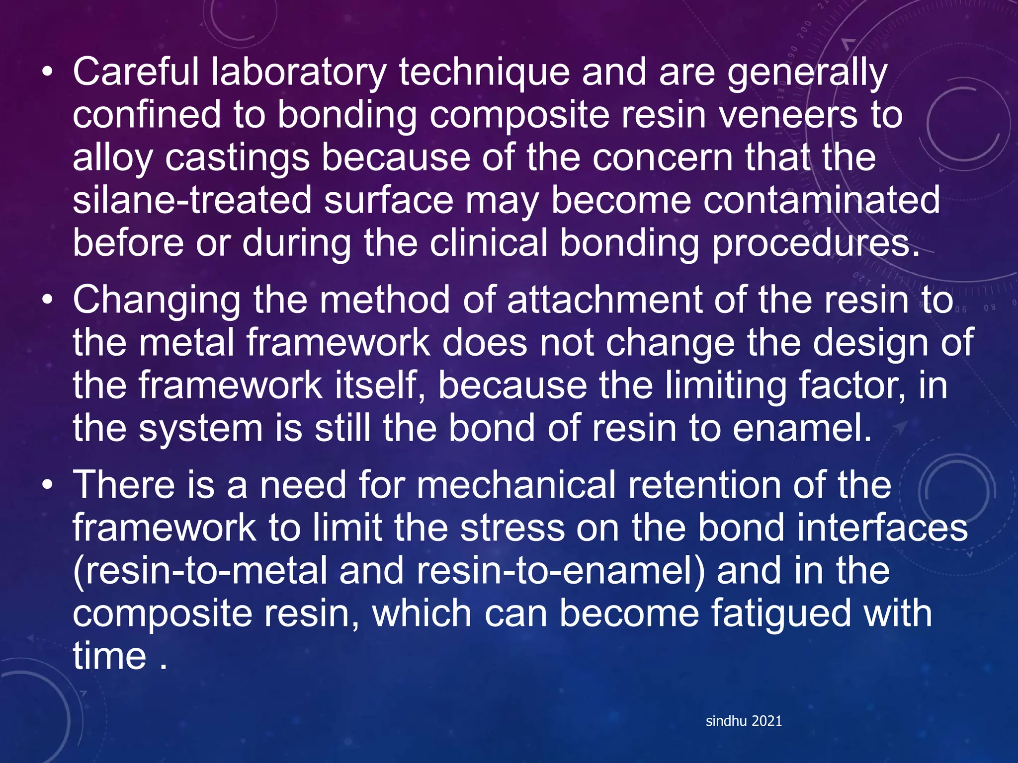 • Careful laboratory technique and are generally
confined to bonding composite resin veneers to
alloy castings because of the concern that the
silane-treated surface may become contaminated
before or during the clinical bonding procedures.
• Changing the method of attachment of the resin to
the metal framework does not change the design of
the framework itself, because the limiting factor, in
the system is still the bond of resin to enamel.
• There is a need for mechanical retention of the
framework to limit the stress on the bond interfaces
(resin-to-metal and resin-to-enamel) and in the
composite resin, which can become fatigued with
time .
sindhu 2021
 