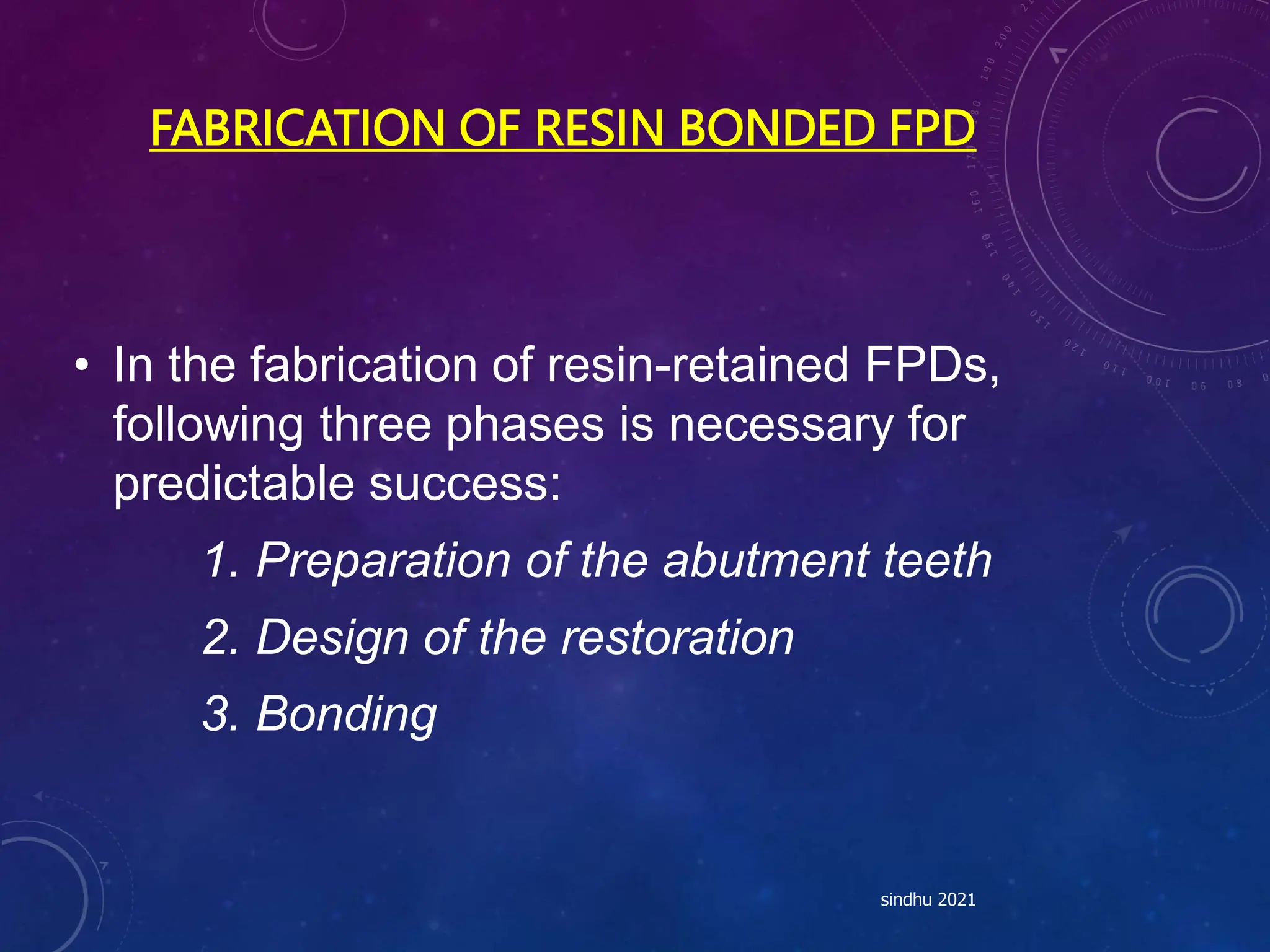 FABRICATION OF RESIN BONDED FPD
• In the fabrication of resin-retained FPDs,
following three phases is necessary for
predictable success:
1. Preparation of the abutment teeth
2. Design of the restoration
3. Bonding
sindhu 2021
 